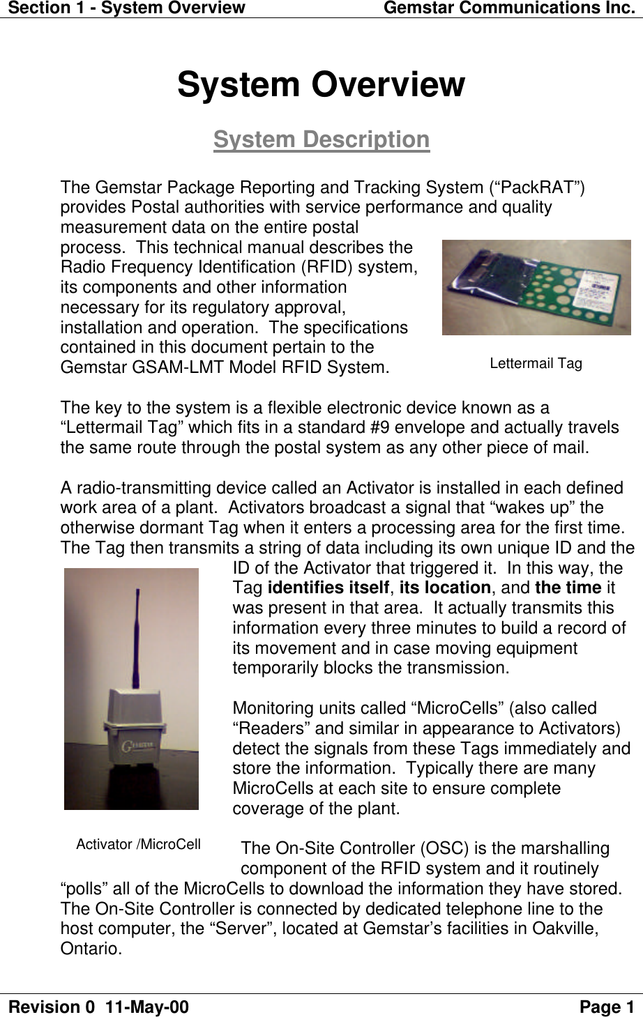 Section 1 - System Overview Gemstar Communications Inc.Revision 0  11-May-00 Page 1System OverviewSystem DescriptionThe Gemstar Package Reporting and Tracking System (“PackRAT”)provides Postal authorities with service performance and qualitymeasurement data on the entire postalprocess.  This technical manual describes theRadio Frequency Identification (RFID) system,its components and other informationnecessary for its regulatory approval,installation and operation.  The specificationscontained in this document pertain to theGemstar GSAM-LMT Model RFID System.The key to the system is a flexible electronic device known as a“Lettermail Tag” which fits in a standard #9 envelope and actually travelsthe same route through the postal system as any other piece of mail.A radio-transmitting device called an Activator is installed in each definedwork area of a plant.  Activators broadcast a signal that “wakes up” theotherwise dormant Tag when it enters a processing area for the first time.The Tag then transmits a string of data including its own unique ID and theID of the Activator that triggered it.  In this way, theTag identifies itself, its location, and the time itwas present in that area.  It actually transmits thisinformation every three minutes to build a record ofits movement and in case moving equipmenttemporarily blocks the transmission.Monitoring units called “MicroCells” (also called“Readers” and similar in appearance to Activators)detect the signals from these Tags immediately andstore the information.  Typically there are manyMicroCells at each site to ensure completecoverage of the plant.The On-Site Controller (OSC) is the marshallingcomponent of the RFID system and it routinely“polls” all of the MicroCells to download the information they have stored.The On-Site Controller is connected by dedicated telephone line to thehost computer, the “Server”, located at Gemstar’s facilities in Oakville,Ontario.Lettermail TagActivator /MicroCell