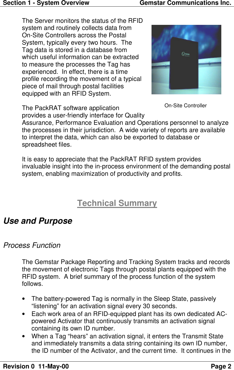 Section 1 - System Overview Gemstar Communications Inc.Revision 0  11-May-00 Page 2The Server monitors the status of the RFIDsystem and routinely collects data fromOn-Site Controllers across the PostalSystem, typically every two hours.  TheTag data is stored in a database fromwhich useful information can be extractedto measure the processes the Tag hasexperienced.  In effect, there is a timeprofile recording the movement of a typicalpiece of mail through postal facilitiesequipped with an RFID System.The PackRAT software applicationprovides a user-friendly interface for QualityAssurance, Performance Evaluation and Operations personnel to analyzethe processes in their jurisdiction.  A wide variety of reports are availableto interpret the data, which can also be exported to database orspreadsheet files.It is easy to appreciate that the PackRAT RFID system providesinvaluable insight into the in-process environment of the demanding postalsystem, enabling maximization of productivity and profits.Technical SummaryUse and PurposeProcess FunctionThe Gemstar Package Reporting and Tracking System tracks and recordsthe movement of electronic Tags through postal plants equipped with theRFID system.  A brief summary of the process function of the systemfollows.• The battery-powered Tag is normally in the Sleep State, passively“listening” for an activation signal every 30 seconds.• Each work area of an RFID-equipped plant has its own dedicated AC-powered Activator that continuously transmits an activation signalcontaining its own ID number.• When a Tag “hears” an activation signal, it enters the Transmit Stateand immediately transmits a data string containing its own ID number,the ID number of the Activator, and the current time.  It continues in theOn-Site Controller