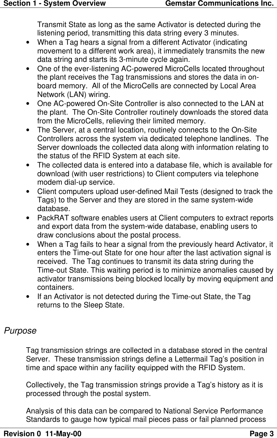 Section 1 - System Overview Gemstar Communications Inc.Revision 0  11-May-00 Page 3Transmit State as long as the same Activator is detected during thelistening period, transmitting this data string every 3 minutes.• When a Tag hears a signal from a different Activator (indicatingmovement to a different work area), it immediately transmits the newdata string and starts its 3-minute cycle again.• One of the ever-listening AC-powered MicroCells located throughoutthe plant receives the Tag transmissions and stores the data in on-board memory.  All of the MicroCells are connected by Local AreaNetwork (LAN) wiring.• One AC-powered On-Site Controller is also connected to the LAN atthe plant.  The On-Site Controller routinely downloads the stored datafrom the MicroCells, relieving their limited memory.• The Server, at a central location, routinely connects to the On-SiteControllers across the system via dedicated telephone landlines.  TheServer downloads the collected data along with information relating tothe status of the RFID System at each site.• The collected data is entered into a database file, which is available fordownload (with user restrictions) to Client computers via telephonemodem dial-up service.• Client computers upload user-defined Mail Tests (designed to track theTags) to the Server and they are stored in the same system-widedatabase.• PackRAT software enables users at Client computers to extract reportsand export data from the system-wide database, enabling users todraw conclusions about the postal process.• When a Tag fails to hear a signal from the previously heard Activator, itenters the Time-out State for one hour after the last activation signal isreceived.  The Tag continues to transmit its data string during theTime-out State. This waiting period is to minimize anomalies caused byactivator transmissions being blocked locally by moving equipment andcontainers.• If an Activator is not detected during the Time-out State, the Tagreturns to the Sleep State.PurposeTag transmission strings are collected in a database stored in the centralServer.  These transmission strings define a Lettermail Tag’s position intime and space within any facility equipped with the RFID System.Collectively, the Tag transmission strings provide a Tag’s history as it isprocessed through the postal system.Analysis of this data can be compared to National Service PerformanceStandards to gauge how typical mail pieces pass or fail planned process