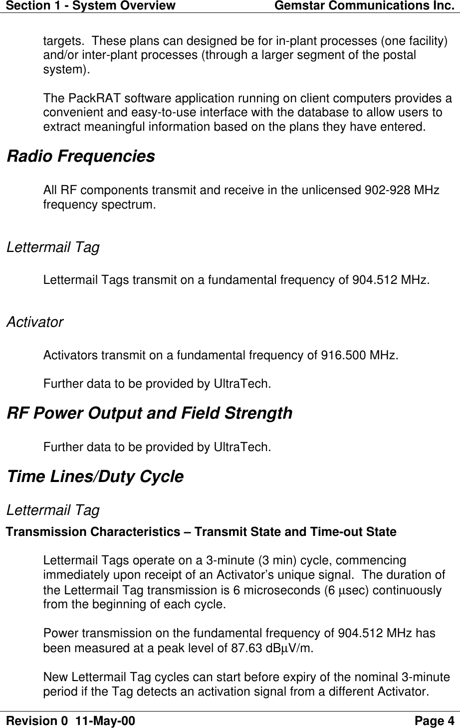 Section 1 - System Overview Gemstar Communications Inc.Revision 0  11-May-00 Page 4targets.  These plans can designed be for in-plant processes (one facility)and/or inter-plant processes (through a larger segment of the postalsystem).The PackRAT software application running on client computers provides aconvenient and easy-to-use interface with the database to allow users toextract meaningful information based on the plans they have entered.Radio FrequenciesAll RF components transmit and receive in the unlicensed 902-928 MHzfrequency spectrum.Lettermail TagLettermail Tags transmit on a fundamental frequency of 904.512 MHz.ActivatorActivators transmit on a fundamental frequency of 916.500 MHz.Further data to be provided by UltraTech.RF Power Output and Field StrengthFurther data to be provided by UltraTech.Time Lines/Duty CycleLettermail TagTransmission Characteristics – Transmit State and Time-out StateLettermail Tags operate on a 3-minute (3 min) cycle, commencingimmediately upon receipt of an Activator’s unique signal.  The duration ofthe Lettermail Tag transmission is 6 microseconds (6 µsec) continuouslyfrom the beginning of each cycle.Power transmission on the fundamental frequency of 904.512 MHz hasbeen measured at a peak level of 87.63 dBµV/m.New Lettermail Tag cycles can start before expiry of the nominal 3-minuteperiod if the Tag detects an activation signal from a different Activator.