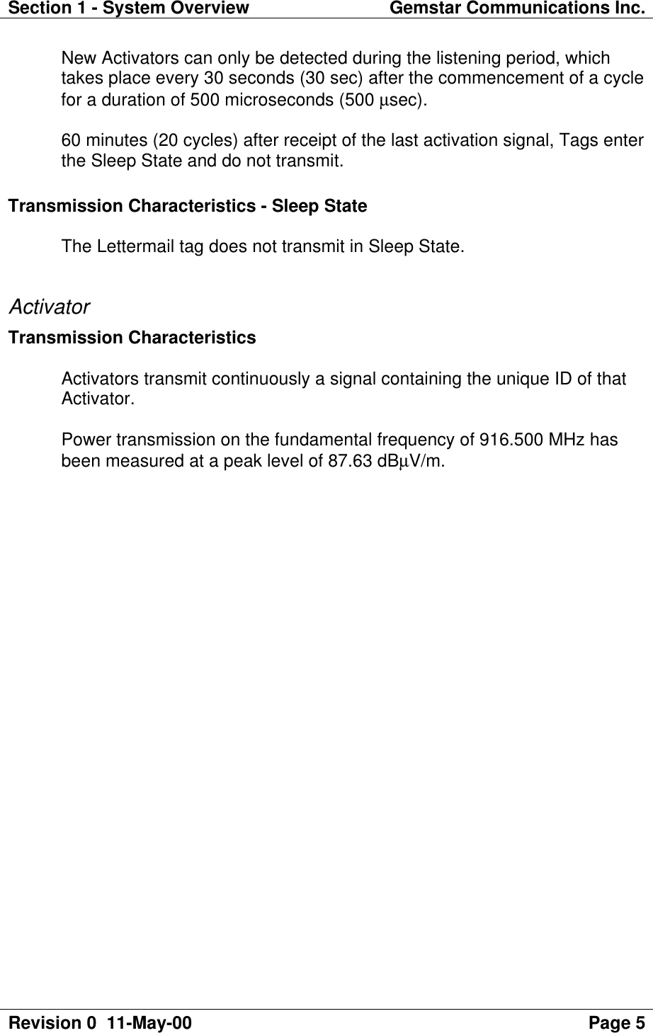 Section 1 - System Overview Gemstar Communications Inc.Revision 0  11-May-00 Page 5New Activators can only be detected during the listening period, whichtakes place every 30 seconds (30 sec) after the commencement of a cyclefor a duration of 500 microseconds (500 µsec).60 minutes (20 cycles) after receipt of the last activation signal, Tags enterthe Sleep State and do not transmit.Transmission Characteristics - Sleep StateThe Lettermail tag does not transmit in Sleep State.ActivatorTransmission CharacteristicsActivators transmit continuously a signal containing the unique ID of thatActivator.Power transmission on the fundamental frequency of 916.500 MHz hasbeen measured at a peak level of 87.63 dBµV/m.