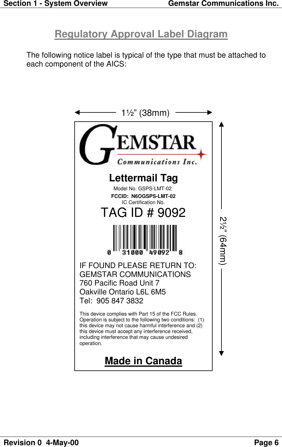 Section 1 - System Overview Gemstar Communications Inc.Revision 0  4-May-00 Page 6Regulatory Approval Label DiagramThe following notice label is typical of the type that must be attached toeach component of the AICS:Lettermail TagModel No. GSPS-LMT-02FCCID:  N6OGSPS-LMT-02IC Certification No.TAG ID # 9092IF FOUND PLEASE RETURN TO:GEMSTAR COMMUNICATIONS760 Pacific Road Unit 7Oakville Ontario L6L 6M5Tel:  905 847 3832This device complies with Part 15 of the FCC Rules.Operation is subject to the following two conditions:  (1)this device may not cause harmful interference and (2)this device must accept any interference received,including interference that may cause undesiredoperation.Made in Canada                            1½” (38mm)2½” (64mm)