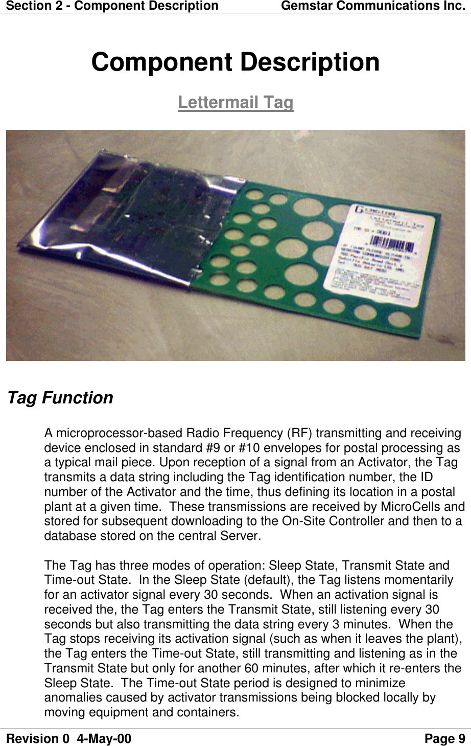 Section 2 - Component Description Gemstar Communications Inc.Revision 0  4-May-00 Page 9Component DescriptionLettermail TagTag FunctionA microprocessor-based Radio Frequency (RF) transmitting and receivingdevice enclosed in standard #9 or #10 envelopes for postal processing asa typical mail piece. Upon reception of a signal from an Activator, the Tagtransmits a data string including the Tag identification number, the IDnumber of the Activator and the time, thus defining its location in a postalplant at a given time.  These transmissions are received by MicroCells andstored for subsequent downloading to the On-Site Controller and then to adatabase stored on the central Server.The Tag has three modes of operation: Sleep State, Transmit State andTime-out State.  In the Sleep State (default), the Tag listens momentarilyfor an activator signal every 30 seconds.  When an activation signal isreceived the, the Tag enters the Transmit State, still listening every 30seconds but also transmitting the data string every 3 minutes.  When theTag stops receiving its activation signal (such as when it leaves the plant),the Tag enters the Time-out State, still transmitting and listening as in theTransmit State but only for another 60 minutes, after which it re-enters theSleep State.  The Time-out State period is designed to minimizeanomalies caused by activator transmissions being blocked locally bymoving equipment and containers.