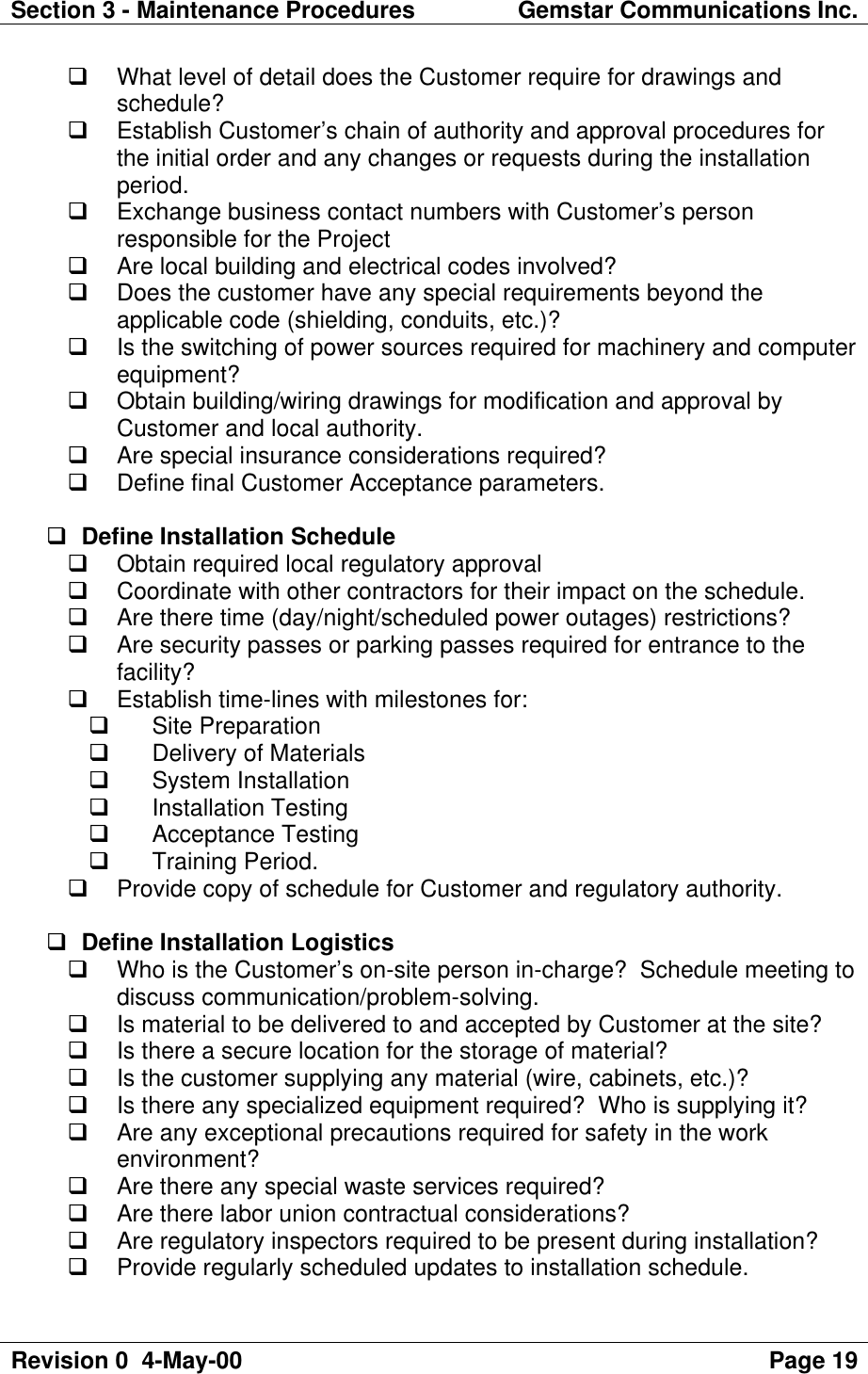 Section 3 - Maintenance Procedures Gemstar Communications Inc.Revision 0  4-May-00 Page 19q What level of detail does the Customer require for drawings andschedule?q Establish Customer’s chain of authority and approval procedures forthe initial order and any changes or requests during the installationperiod.q Exchange business contact numbers with Customer’s personresponsible for the Projectq Are local building and electrical codes involved?q Does the customer have any special requirements beyond theapplicable code (shielding, conduits, etc.)?q Is the switching of power sources required for machinery and computerequipment?q Obtain building/wiring drawings for modification and approval byCustomer and local authority.q Are special insurance considerations required?q Define final Customer Acceptance parameters.q Define Installation Scheduleq Obtain required local regulatory approvalq Coordinate with other contractors for their impact on the schedule.q Are there time (day/night/scheduled power outages) restrictions?q Are security passes or parking passes required for entrance to thefacility?q Establish time-lines with milestones for:q Site Preparationq Delivery of Materialsq System Installationq Installation Testingq Acceptance Testingq Training Period.q Provide copy of schedule for Customer and regulatory authority.q Define Installation Logisticsq Who is the Customer’s on-site person in-charge?  Schedule meeting todiscuss communication/problem-solving.q Is material to be delivered to and accepted by Customer at the site?q Is there a secure location for the storage of material?q Is the customer supplying any material (wire, cabinets, etc.)?q Is there any specialized equipment required?  Who is supplying it?q Are any exceptional precautions required for safety in the workenvironment?q Are there any special waste services required?q Are there labor union contractual considerations?q Are regulatory inspectors required to be present during installation?q Provide regularly scheduled updates to installation schedule.