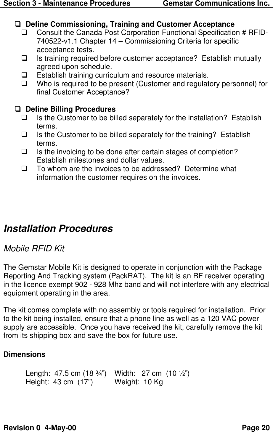 Section 3 - Maintenance Procedures Gemstar Communications Inc.Revision 0  4-May-00 Page 20q Define Commissioning, Training and Customer Acceptanceq Consult the Canada Post Corporation Functional Specification # RFID-740522-v1.1 Chapter 14 – Commissioning Criteria for specificacceptance tests.q Is training required before customer acceptance?  Establish mutuallyagreed upon schedule.q Establish training curriculum and resource materials.q Who is required to be present (Customer and regulatory personnel) forfinal Customer Acceptance?q Define Billing Proceduresq Is the Customer to be billed separately for the installation?  Establishterms.q Is the Customer to be billed separately for the training?  Establishterms.q Is the invoicing to be done after certain stages of completion?Establish milestones and dollar values.q To whom are the invoices to be addressed?  Determine whatinformation the customer requires on the invoices.Installation ProceduresMobile RFID KitThe Gemstar Mobile Kit is designed to operate in conjunction with the PackageReporting And Tracking system (PackRAT).  The kit is an RF receiver operatingin the licence exempt 902 - 928 Mhz band and will not interfere with any electricalequipment operating in the area.The kit comes complete with no assembly or tools required for installation.  Priorto the kit being installed, ensure that a phone line as well as a 120 VAC powersupply are accessible.  Once you have received the kit, carefully remove the kitfrom its shipping box and save the box for future use.DimensionsLength:  47.5 cm (18 ¾”)  Width:   27 cm  (10 ½”)Height:  43 cm  (17”)  Weight:  10 Kg