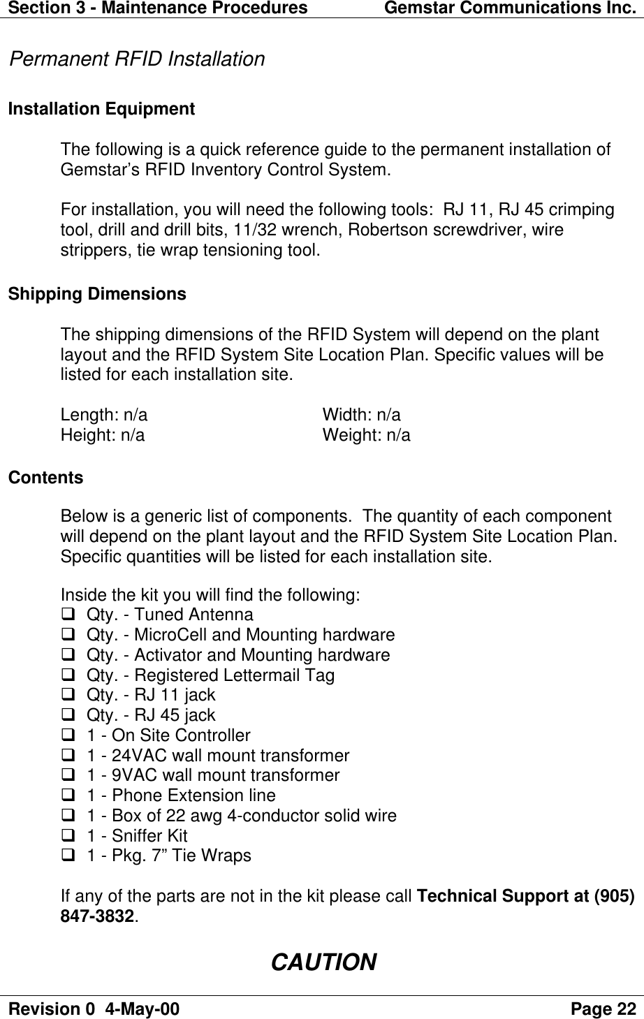 Section 3 - Maintenance Procedures Gemstar Communications Inc.Revision 0  4-May-00 Page 22Permanent RFID InstallationInstallation EquipmentThe following is a quick reference guide to the permanent installation ofGemstar’s RFID Inventory Control System.For installation, you will need the following tools:  RJ 11, RJ 45 crimpingtool, drill and drill bits, 11/32 wrench, Robertson screwdriver, wirestrippers, tie wrap tensioning tool.Shipping DimensionsThe shipping dimensions of the RFID System will depend on the plantlayout and the RFID System Site Location Plan. Specific values will belisted for each installation site.Length: n/a  Width: n/aHeight: n/a  Weight: n/aContentsBelow is a generic list of components.  The quantity of each componentwill depend on the plant layout and the RFID System Site Location Plan.Specific quantities will be listed for each installation site.Inside the kit you will find the following:q Qty. - Tuned Antennaq Qty. - MicroCell and Mounting hardwareq Qty. - Activator and Mounting hardwareq Qty. - Registered Lettermail Tagq Qty. - RJ 11 jackq Qty. - RJ 45 jackq 1 - On Site Controllerq 1 - 24VAC wall mount transformerq 1 - 9VAC wall mount transformerq 1 - Phone Extension lineq 1 - Box of 22 awg 4-conductor solid wireq 1 - Sniffer Kitq 1 - Pkg. 7” Tie WrapsIf any of the parts are not in the kit please call Technical Support at (905)847-3832.CAUTION