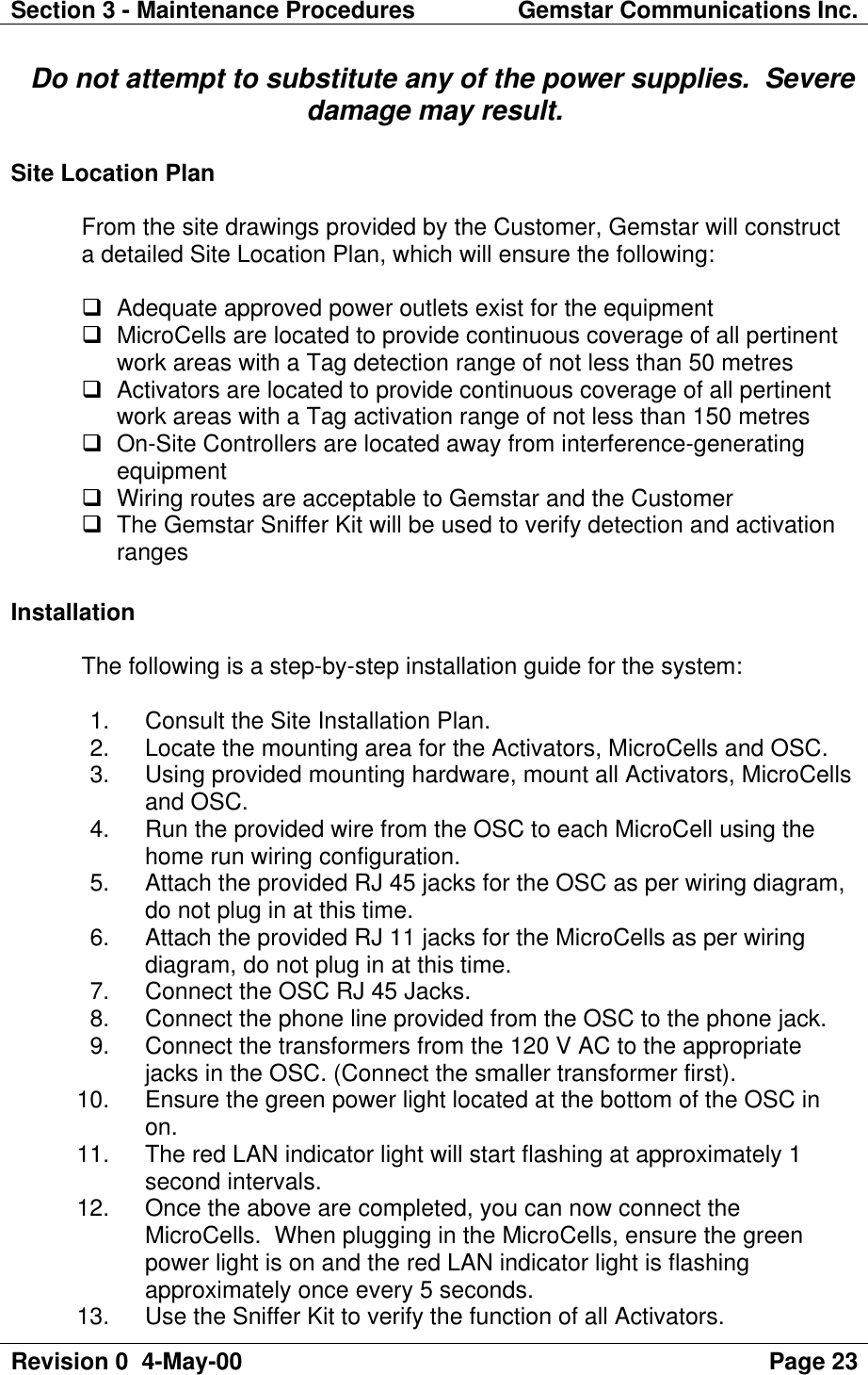 Section 3 - Maintenance Procedures Gemstar Communications Inc.Revision 0  4-May-00 Page 23  Do not attempt to substitute any of the power supplies.  Severedamage may result.Site Location PlanFrom the site drawings provided by the Customer, Gemstar will constructa detailed Site Location Plan, which will ensure the following:q Adequate approved power outlets exist for the equipmentq MicroCells are located to provide continuous coverage of all pertinentwork areas with a Tag detection range of not less than 50 metresq Activators are located to provide continuous coverage of all pertinentwork areas with a Tag activation range of not less than 150 metresq On-Site Controllers are located away from interference-generatingequipmentq Wiring routes are acceptable to Gemstar and the Customerq The Gemstar Sniffer Kit will be used to verify detection and activationrangesInstallationThe following is a step-by-step installation guide for the system: 1. Consult the Site Installation Plan. 2. Locate the mounting area for the Activators, MicroCells and OSC. 3. Using provided mounting hardware, mount all Activators, MicroCellsand OSC. 4. Run the provided wire from the OSC to each MicroCell using thehome run wiring configuration. 5. Attach the provided RJ 45 jacks for the OSC as per wiring diagram,do not plug in at this time. 6. Attach the provided RJ 11 jacks for the MicroCells as per wiringdiagram, do not plug in at this time. 7. Connect the OSC RJ 45 Jacks. 8. Connect the phone line provided from the OSC to the phone jack. 9. Connect the transformers from the 120 V AC to the appropriatejacks in the OSC. (Connect the smaller transformer first). 10. Ensure the green power light located at the bottom of the OSC inon. 11. The red LAN indicator light will start flashing at approximately 1second intervals. 12. Once the above are completed, you can now connect theMicroCells.  When plugging in the MicroCells, ensure the greenpower light is on and the red LAN indicator light is flashingapproximately once every 5 seconds. 13. Use the Sniffer Kit to verify the function of all Activators.