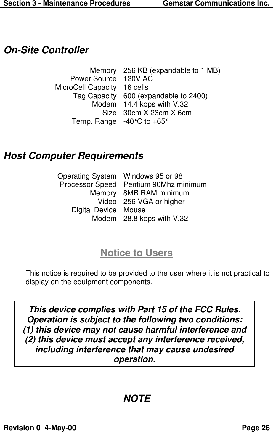 Section 3 - Maintenance Procedures Gemstar Communications Inc.Revision 0  4-May-00 Page 26On-Site ControllerMemory 256 KB (expandable to 1 MB)Power Source 120V ACMicroCell Capacity 16 cellsTag Capacity 600 (expandable to 2400)Modem 14.4 kbps with V.32Size 30cm X 23cm X 6cmTemp. Range -40°C to +65°Host Computer RequirementsOperating System Windows 95 or 98Processor Speed Pentium 90Mhz minimumMemory 8MB RAM minimumVideo 256 VGA or higherDigital Device MouseModem 28.8 kbps with V.32Notice to UsersThis notice is required to be provided to the user where it is not practical todisplay on the equipment components.NOTEThis device complies with Part 15 of the FCC Rules.Operation is subject to the following two conditions:(1) this device may not cause harmful interference and(2) this device must accept any interference received,including interference that may cause undesiredoperation.