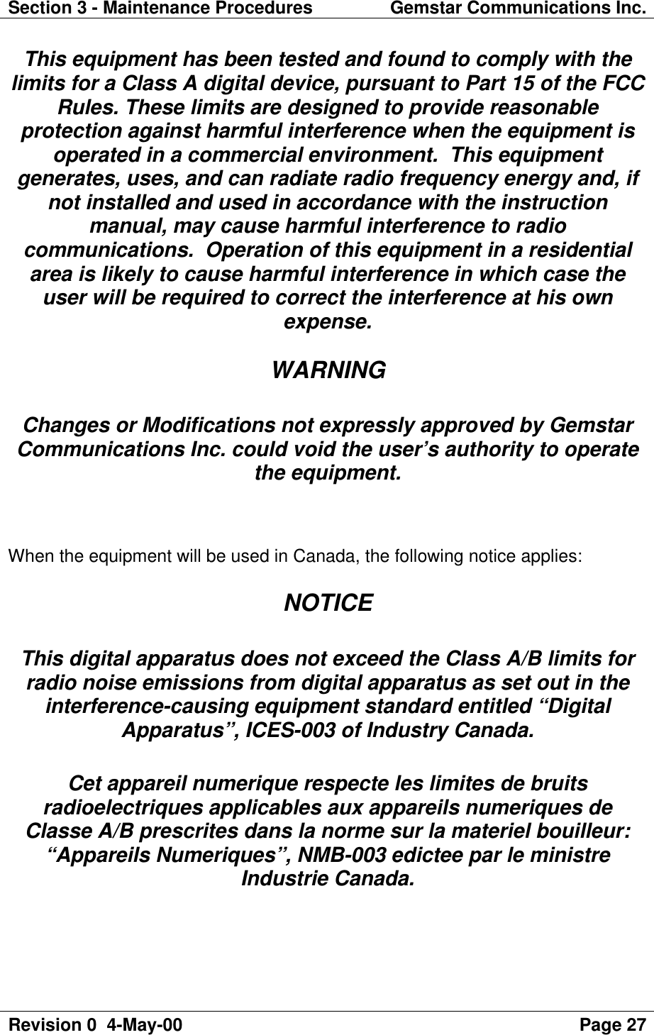 Section 3 - Maintenance Procedures Gemstar Communications Inc.Revision 0  4-May-00 Page 27This equipment has been tested and found to comply with thelimits for a Class A digital device, pursuant to Part 15 of the FCCRules. These limits are designed to provide reasonableprotection against harmful interference when the equipment isoperated in a commercial environment.  This equipmentgenerates, uses, and can radiate radio frequency energy and, ifnot installed and used in accordance with the instructionmanual, may cause harmful interference to radiocommunications.  Operation of this equipment in a residentialarea is likely to cause harmful interference in which case theuser will be required to correct the interference at his ownexpense.WARNINGChanges or Modifications not expressly approved by GemstarCommunications Inc. could void the user’s authority to operatethe equipment.When the equipment will be used in Canada, the following notice applies:NOTICEThis digital apparatus does not exceed the Class A/B limits forradio noise emissions from digital apparatus as set out in theinterference-causing equipment standard entitled “DigitalApparatus”, ICES-003 of Industry Canada.Cet appareil numerique respecte les limites de bruitsradioelectriques applicables aux appareils numeriques deClasse A/B prescrites dans la norme sur la materiel bouilleur:“Appareils Numeriques”, NMB-003 edictee par le ministreIndustrie Canada.