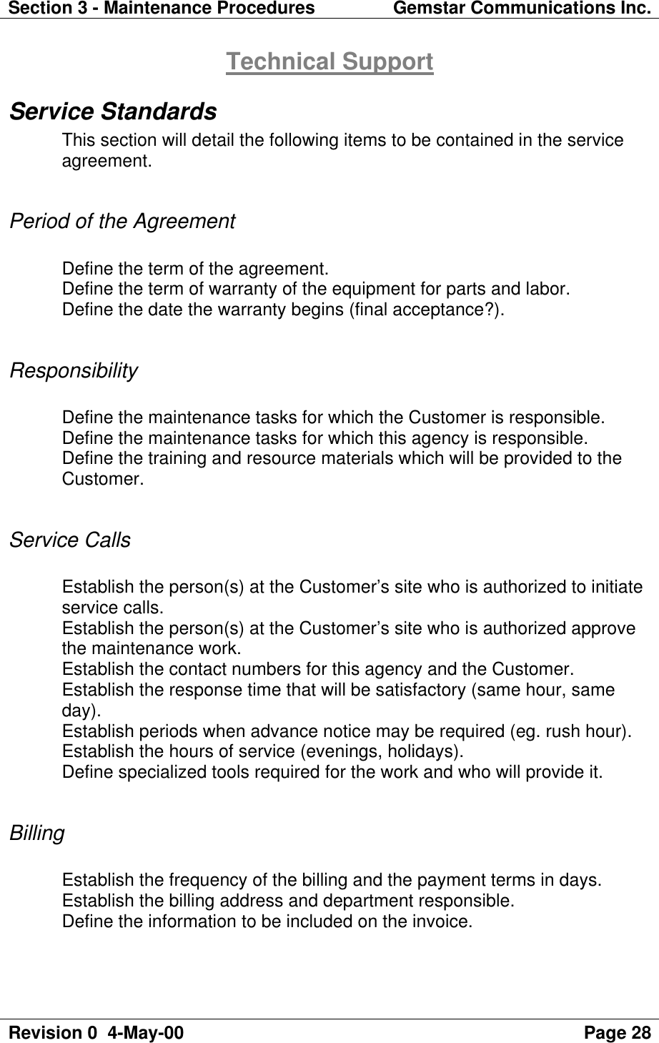 Section 3 - Maintenance Procedures Gemstar Communications Inc.Revision 0  4-May-00 Page 28Technical SupportService StandardsThis section will detail the following items to be contained in the serviceagreement.Period of the AgreementDefine the term of the agreement.Define the term of warranty of the equipment for parts and labor.Define the date the warranty begins (final acceptance?).ResponsibilityDefine the maintenance tasks for which the Customer is responsible.Define the maintenance tasks for which this agency is responsible.Define the training and resource materials which will be provided to theCustomer.Service CallsEstablish the person(s) at the Customer’s site who is authorized to initiateservice calls.Establish the person(s) at the Customer’s site who is authorized approvethe maintenance work.Establish the contact numbers for this agency and the Customer.Establish the response time that will be satisfactory (same hour, sameday).Establish periods when advance notice may be required (eg. rush hour).Establish the hours of service (evenings, holidays).Define specialized tools required for the work and who will provide it.BillingEstablish the frequency of the billing and the payment terms in days.Establish the billing address and department responsible.Define the information to be included on the invoice.