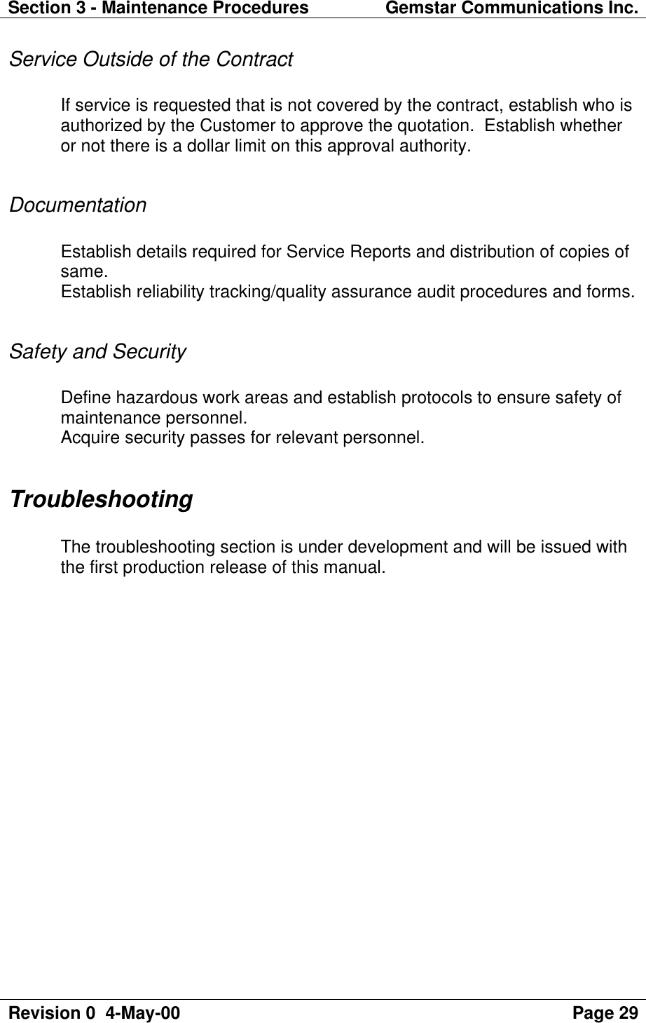 Section 3 - Maintenance Procedures Gemstar Communications Inc.Revision 0  4-May-00 Page 29Service Outside of the ContractIf service is requested that is not covered by the contract, establish who isauthorized by the Customer to approve the quotation.  Establish whetheror not there is a dollar limit on this approval authority.DocumentationEstablish details required for Service Reports and distribution of copies ofsame.Establish reliability tracking/quality assurance audit procedures and forms.Safety and SecurityDefine hazardous work areas and establish protocols to ensure safety ofmaintenance personnel.Acquire security passes for relevant personnel.TroubleshootingThe troubleshooting section is under development and will be issued withthe first production release of this manual.