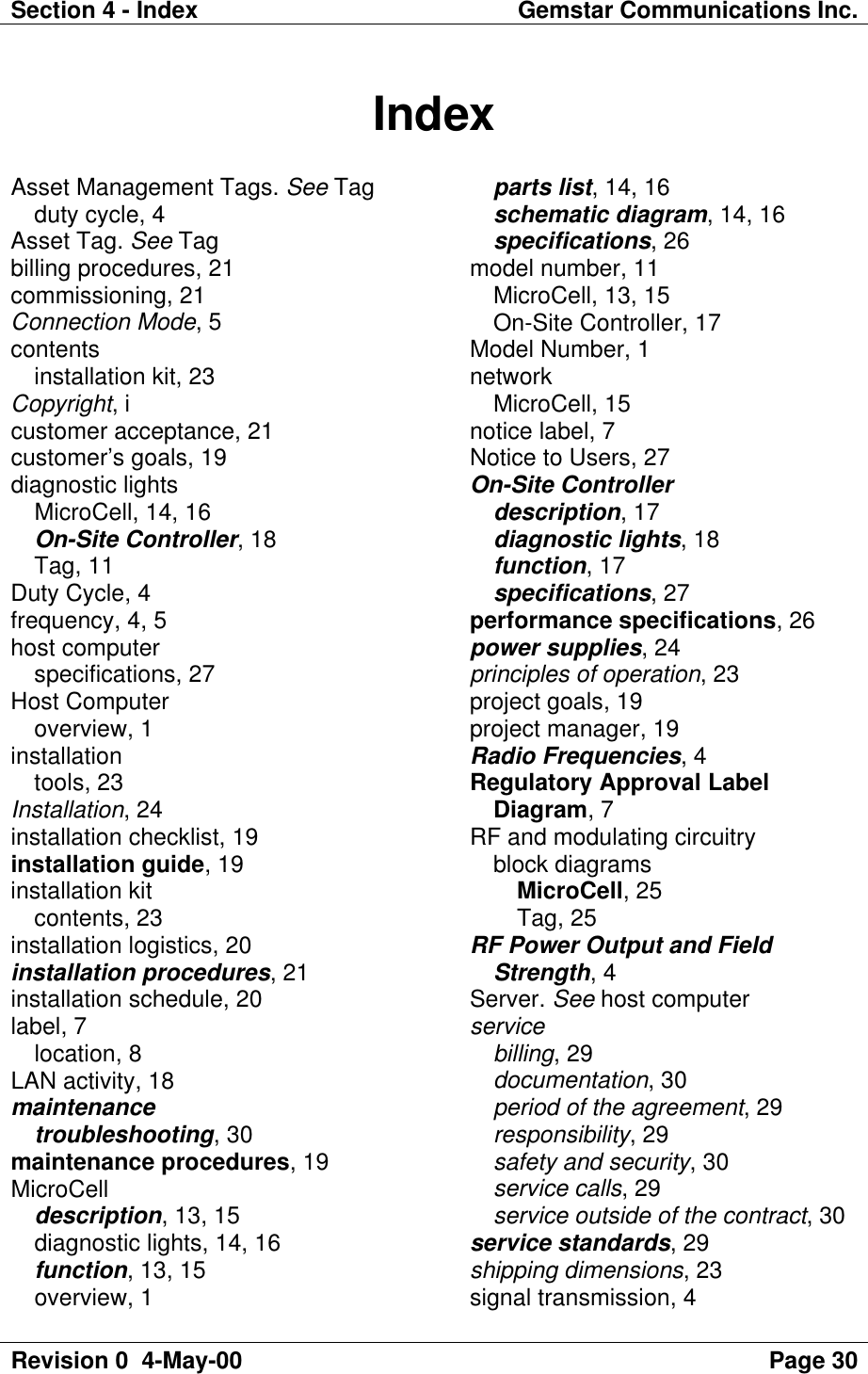 Section 4 - Index Gemstar Communications Inc.Revision 0  4-May-00 Page 30IndexAsset Management Tags. See Tagduty cycle, 4Asset Tag. See Tagbilling procedures, 21commissioning, 21Connection Mode, 5contentsinstallation kit, 23Copyright, icustomer acceptance, 21customer’s goals, 19diagnostic lightsMicroCell, 14, 16On-Site Controller, 18Tag, 11Duty Cycle, 4frequency, 4, 5host computerspecifications, 27Host Computeroverview, 1installationtools, 23Installation, 24installation checklist, 19installation guide, 19installation kitcontents, 23installation logistics, 20installation procedures, 21installation schedule, 20label, 7location, 8LAN activity, 18maintenancetroubleshooting, 30maintenance procedures, 19MicroCelldescription, 13, 15diagnostic lights, 14, 16function, 13, 15overview, 1parts list, 14, 16schematic diagram, 14, 16specifications, 26model number, 11MicroCell, 13, 15On-Site Controller, 17Model Number, 1networkMicroCell, 15notice label, 7Notice to Users, 27On-Site Controllerdescription, 17diagnostic lights, 18function, 17specifications, 27performance specifications, 26power supplies, 24principles of operation, 23project goals, 19project manager, 19Radio Frequencies, 4Regulatory Approval LabelDiagram, 7RF and modulating circuitryblock diagramsMicroCell, 25Tag, 25RF Power Output and FieldStrength, 4Server. See host computerservicebilling, 29documentation, 30period of the agreement, 29responsibility, 29safety and security, 30service calls, 29service outside of the contract, 30service standards, 29shipping dimensions, 23signal transmission, 4