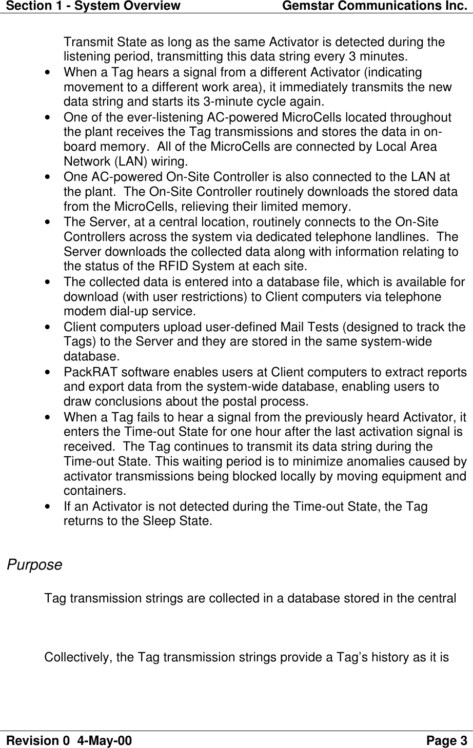 Section 1 - System Overview Gemstar Communications Inc.Revision 0  4-May-00 Page 3Transmit State as long as the same Activator is detected during thelistening period, transmitting this data string every 3 minutes.• When a Tag hears a signal from a different Activator (indicatingmovement to a different work area), it immediately transmits the newdata string and starts its 3-minute cycle again.• One of the ever-listening AC-powered MicroCells located throughoutthe plant receives the Tag transmissions and stores the data in on-board memory.  All of the MicroCells are connected by Local AreaNetwork (LAN) wiring.• One AC-powered On-Site Controller is also connected to the LAN atthe plant.  The On-Site Controller routinely downloads the stored datafrom the MicroCells, relieving their limited memory.• The Server, at a central location, routinely connects to the On-SiteControllers across the system via dedicated telephone landlines.  TheServer downloads the collected data along with information relating tothe status of the RFID System at each site.• The collected data is entered into a database file, which is available fordownload (with user restrictions) to Client computers via telephonemodem dial-up service.• Client computers upload user-defined Mail Tests (designed to track theTags) to the Server and they are stored in the same system-widedatabase.• PackRAT software enables users at Client computers to extract reportsand export data from the system-wide database, enabling users todraw conclusions about the postal process.• When a Tag fails to hear a signal from the previously heard Activator, itenters the Time-out State for one hour after the last activation signal isreceived.  The Tag continues to transmit its data string during theTime-out State. This waiting period is to minimize anomalies caused byactivator transmissions being blocked locally by moving equipment andcontainers.• If an Activator is not detected during the Time-out State, the Tagreturns to the Sleep State.PurposeTag transmission strings are collected in a database stored in the centralCollectively, the Tag transmission strings provide a Tag’s history as it is