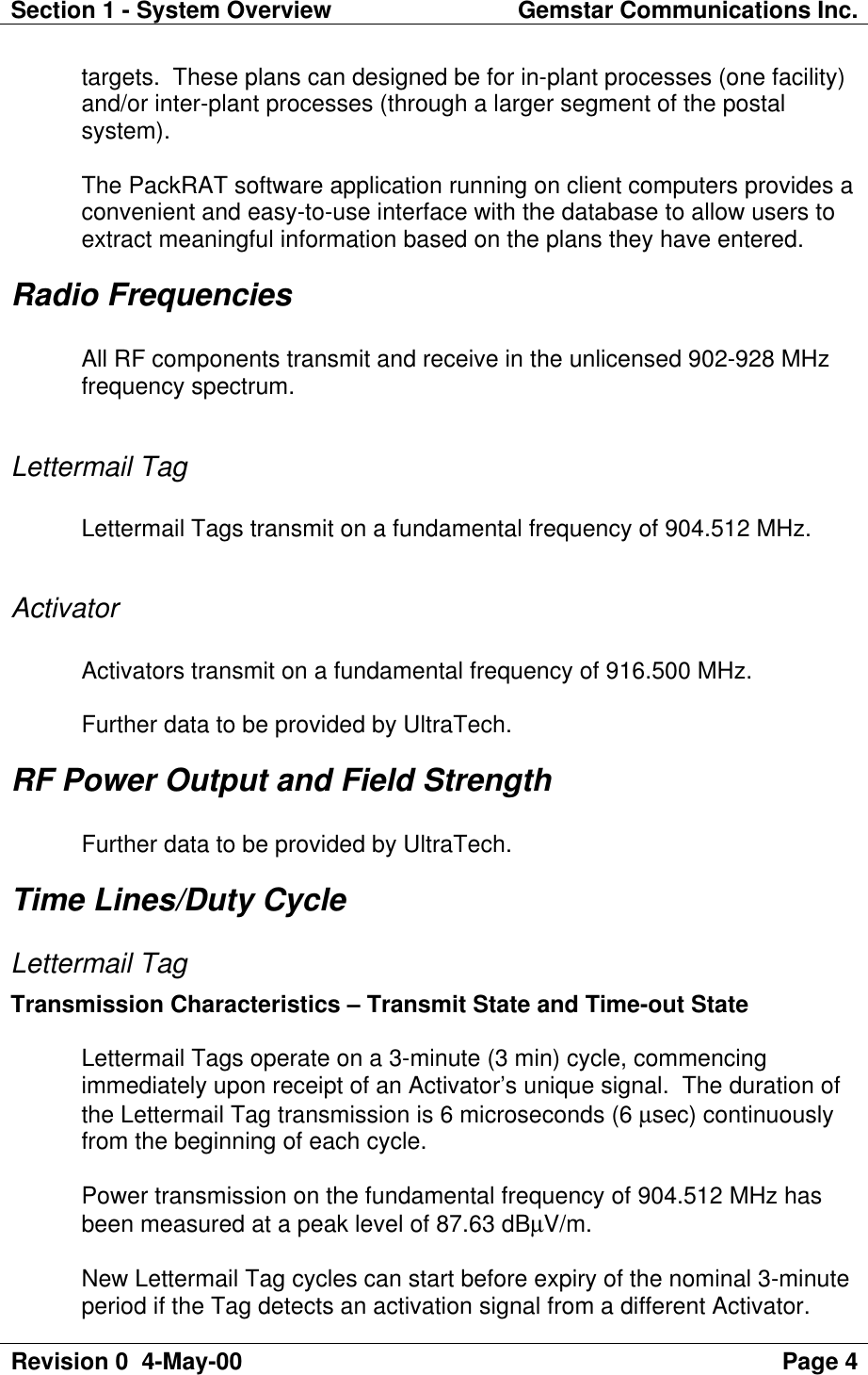 Section 1 - System Overview Gemstar Communications Inc.Revision 0  4-May-00 Page 4targets.  These plans can designed be for in-plant processes (one facility)and/or inter-plant processes (through a larger segment of the postalsystem).The PackRAT software application running on client computers provides aconvenient and easy-to-use interface with the database to allow users toextract meaningful information based on the plans they have entered.Radio FrequenciesAll RF components transmit and receive in the unlicensed 902-928 MHzfrequency spectrum.Lettermail TagLettermail Tags transmit on a fundamental frequency of 904.512 MHz.ActivatorActivators transmit on a fundamental frequency of 916.500 MHz.Further data to be provided by UltraTech.RF Power Output and Field StrengthFurther data to be provided by UltraTech.Time Lines/Duty CycleLettermail TagTransmission Characteristics – Transmit State and Time-out StateLettermail Tags operate on a 3-minute (3 min) cycle, commencingimmediately upon receipt of an Activator’s unique signal.  The duration ofthe Lettermail Tag transmission is 6 microseconds (6 µsec) continuouslyfrom the beginning of each cycle.Power transmission on the fundamental frequency of 904.512 MHz hasbeen measured at a peak level of 87.63 dBµV/m.New Lettermail Tag cycles can start before expiry of the nominal 3-minuteperiod if the Tag detects an activation signal from a different Activator.