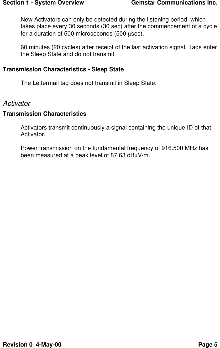 Section 1 - System Overview Gemstar Communications Inc.Revision 0  4-May-00 Page 5New Activators can only be detected during the listening period, whichtakes place every 30 seconds (30 sec) after the commencement of a cyclefor a duration of 500 microseconds (500 µsec).60 minutes (20 cycles) after receipt of the last activation signal, Tags enterthe Sleep State and do not transmit.Transmission Characteristics - Sleep StateThe Lettermail tag does not transmit in Sleep State.ActivatorTransmission CharacteristicsActivators transmit continuously a signal containing the unique ID of thatActivator.Power transmission on the fundamental frequency of 916.500 MHz hasbeen measured at a peak level of 87.63 dBµV/m.