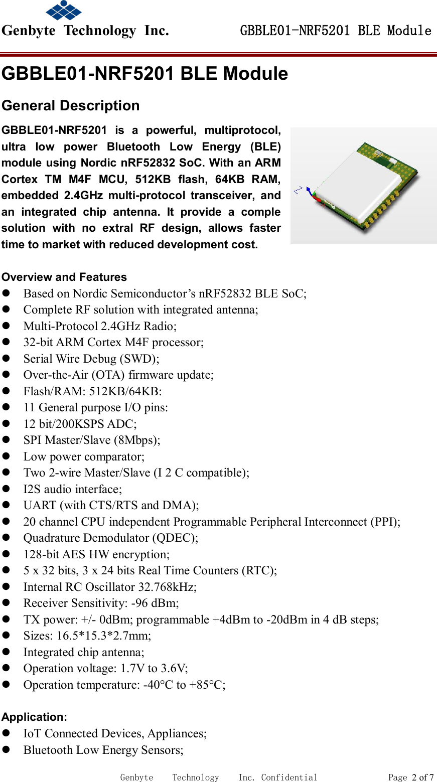                                             Genbyte  Technology  Inc.         GBBLE01-NRF5201 BLE Module                                                             Genbyte    Technology    Inc. Confidential               Page 2 of 7 GBBLE01-NRF5201 BLE Module General Description GBBLE01-NRF5201  is  a  powerful,  multiprotocol, ultra  low  power  Bluetooth  Low  Energy  (BLE) module using Nordic nRF52832 SoC. With an ARM Cortex  TM  M4F  MCU,  512KB  flash,  64KB  RAM, embedded  2.4GHz  multi-protocol  transceiver,  and an  integrated  chip  antenna.  It  provide  a  comple solution  with  no  extral  RF  design,  allows  faster time to market with reduced development cost.  Overview and Features  Based on Nordic Semiconductor&rsquo;s nRF52832 BLE SoC;  Complete RF solution with integrated antenna;  Multi-Protocol 2.4GHz Radio;  32-bit ARM Cortex M4F processor;  Serial Wire Debug (SWD);  Over-the-Air (OTA) firmware update;  Flash/RAM: 512KB/64KB:  11 General purpose I/O pins:  12 bit/200KSPS ADC;  SPI Master/Slave (8Mbps);  Low power comparator;  Two 2-wire Master/Slave (I 2 C compatible);  I2S audio interface;  UART (with CTS/RTS and DMA);  20 channel CPU independent Programmable Peripheral Interconnect (PPI);  Quadrature Demodulator (QDEC);  128-bit AES HW encryption;  5 x 32 bits, 3 x 24 bits Real Time Counters (RTC);  Internal RC Oscillator 32.768kHz;  Receiver Sensitivity: -96 dBm;  TX power: +/- 0dBm; programmable +4dBm to -20dBm in 4 dB steps;  Sizes: 16.5*15.3*2.7mm;  Integrated chip antenna;  Operation voltage: 1.7V to 3.6V;  Operation temperature: -40&deg;C to +85&deg;C;  Application:  IoT Connected Devices, Appliances;  Bluetooth Low Energy Sensors; 