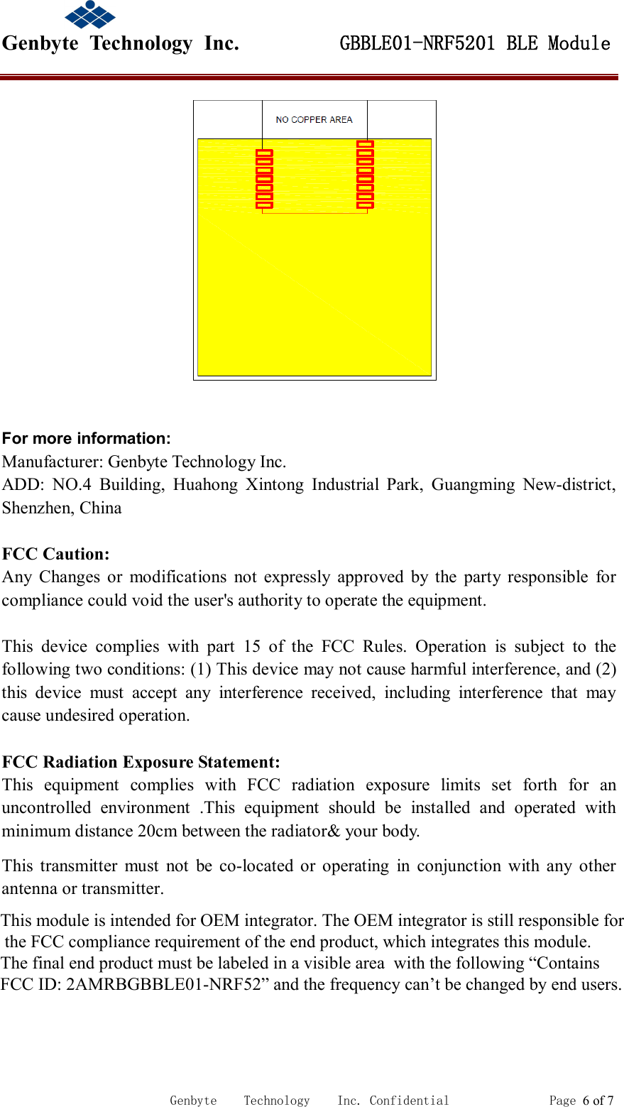                                             Genbyte  Technology  Inc.         GBBLE01-NRF5201 BLE Module                                                             Genbyte    Technology    Inc. Confidential               Page 6 of 7   For more information: Manufacturer: Genbyte Technology Inc. ADD:  NO.4  Building,  Huahong  Xintong  Industrial  Park,  Guangming  New-district, Shenzhen, China  FCC Caution: Any  Changes  or  modifications  not  expressly  approved  by  the  party  responsible  for compliance could void the user's authority to operate the equipment.    This  device  complies  with  part  15  of  the  FCC  Rules.  Operation  is  subject  to  the following two conditions: (1) This device may not cause harmful interference, and (2) this  device  must  accept  any  interference  received,  including  interference  that  may cause undesired operation.    FCC Radiation Exposure Statement:     This  equipment  complies  with  FCC  radiation  exposure  limits  set  forth  for  an uncontrolled  environment  .This  equipment  should  be  installed  and  operated  with minimum distance 20cm between the radiator&amp; your body.     This  transmitter  must  not  be  co-located  or  operating  in  conjunction  with  any  other antenna or transmitter.aaannnaaannnttteeennnnnnaaa   ooorrr   tttrrraaannnsssmmmiiitttttteeerrr...   ttt eee nnn nnn aaa     ooo r rr     ttt r rr aaa nnn ss s mmm iii ttt ttt eee r rr ...                        This module is intended for OEM integrator. The OEM integrator is still responsible for                         the FCC compliance requirement of the end product, which integrates this module.                        The final end product must be labeled in a visible area  with the following &ldquo;Contains                      FCC ID: 2AMRBGBBLE01-NRF52&rdquo; and the frequency can&rsquo;t be changed by end users. 