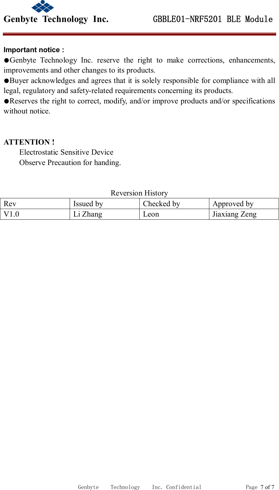                                             Genbyte  Technology  Inc.         GBBLE01-NRF5201 BLE Module                                                             Genbyte    Technology    Inc. Confidential               Page 7 of 7  ATTENTION !         Electrostatic Sensitive Device         Observe Precaution for handing.   Reversion History Rev  Issued by  Checked by  Approved by V1.0  Li Zhang  Leon  Jiaxiang Zeng   Important notice : ●Genbyte  Technology  Inc.  reserve  the  right  to  make  corrections,  enhancements, improvements and other changes to its products. ●Buyer acknowledges and agrees that it is solely responsible for compliance with all legal, regulatory and safety-related requirements concerning its products. ●Reserves the right to correct, modify, and/or improve products and/or specifications without notice. 