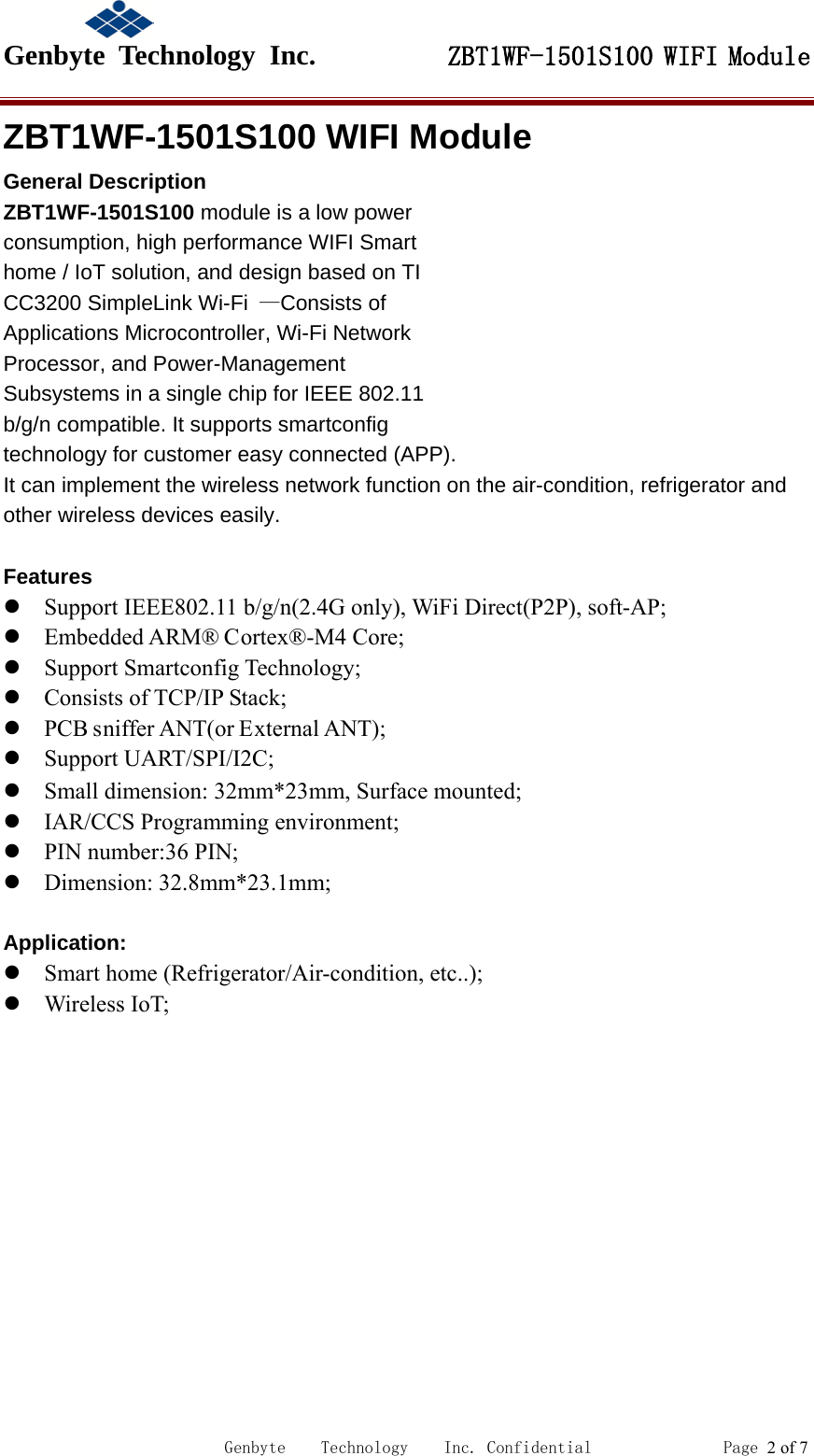                                             Genbyte  Technology  Inc.         ZBT1WF-1501S100 WIFI Module                                                             Genbyte    Technology    Inc. Confidential               Page 2 of 7 ZBT1WF-1501S100 WIFI Module General Description ZBT1WF-1501S100 module is a low power consumption, high performance WIFI Smart home / IoT solution, and design based on TI CC3200 SimpleLink Wi-Fi &mdash;Consists of Applications Microcontroller, Wi-Fi Network Processor, and Power-Management Subsystems in a single chip for IEEE 802.11 b/g/n compatible. It supports smartconfig technology for customer easy connected (APP). It can implement the wireless network function on the air-condition, refrigerator and other wireless devices easily.  Features  Support IEEE802.11 b/g/n(2.4G only), WiFi Direct(P2P), soft-AP;  Embedded ARM&reg; Cortex&reg;-M4 Core;  Support Smartconfig Technology;  Consists of TCP/IP Stack;  PCB sniffer ANT(or External ANT);  Support UART/SPI/I2C;  Small dimension: 32mm*23mm, Surface mounted;  IAR/CCS Programming environment;  PIN number:36 PIN;  Dimension: 32.8mm*23.1mm;  Application:  Smart home (Refrigerator/Air-condition, etc..);  Wireless IoT;  