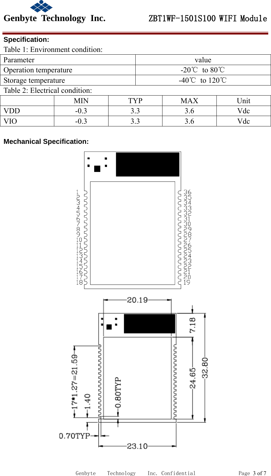                                             Genbyte  Technology  Inc.         ZBT1WF-1501S100 WIFI Module                                                             Genbyte    Technology    Inc. Confidential               Page 3 of 7 Specification: Table 1: Environment condition: Parameter  value Operation temperature  -20℃  to 80℃ Storage temperature  -40℃  to 120℃ Table 2: Electrical condition:  MIN TYP MAX Unit VDD    -0.3  3.3  3.6  Vdc VIO  -0.3  3.3  3.6  Vdc  Mechanical Specification:   