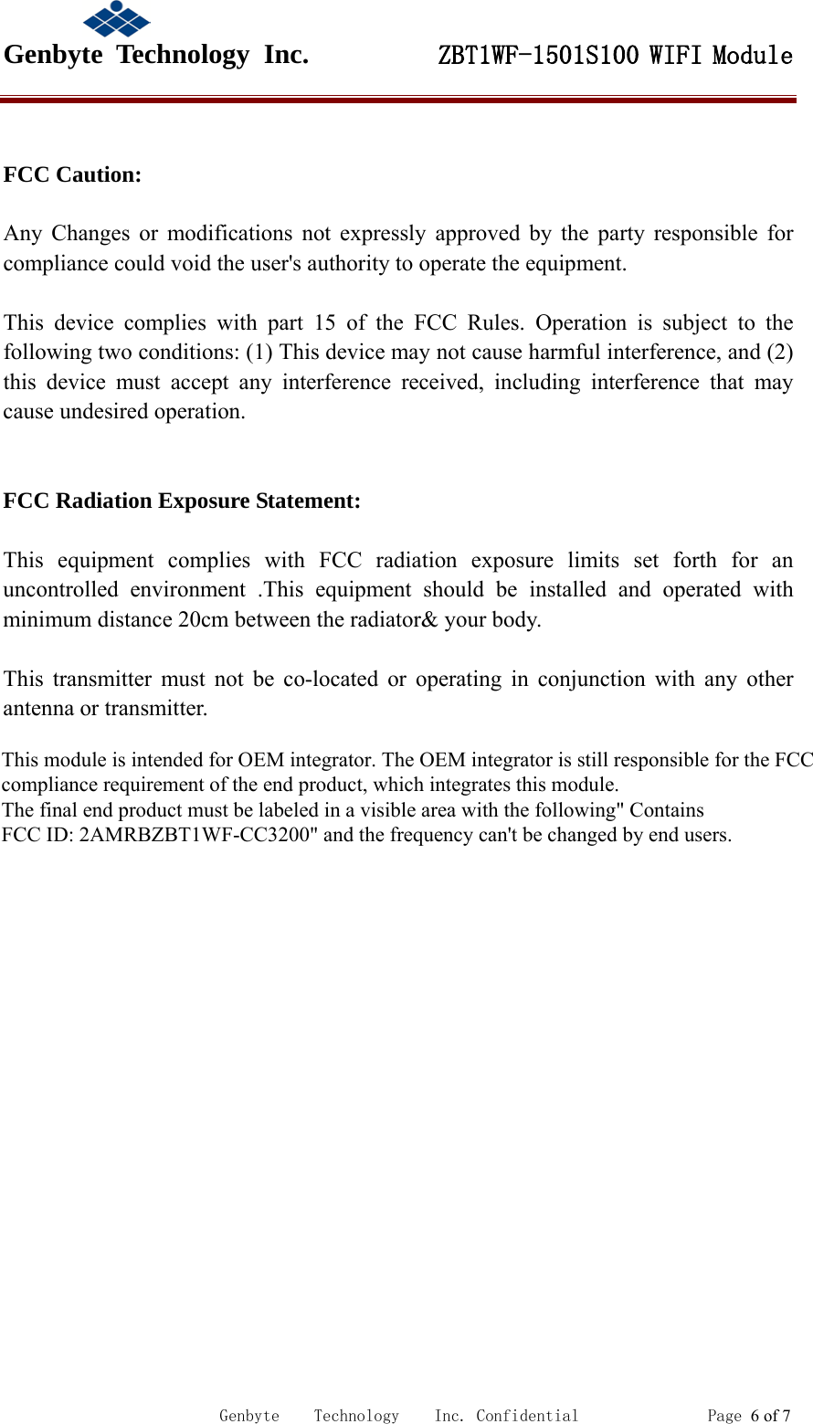                                             Genbyte  Technology  Inc.         ZBT1WF-1501S100 WIFI Module                                                             Genbyte    Technology    Inc. Confidential               Page 6 of 7 FCC Caution:  Any Changes or modifications not expressly approved by the party responsible for compliance could void the user's authority to operate the equipment.    This device complies with part 15 of the FCC Rules. Operation is subject to the following two conditions: (1) This device may not cause harmful interference, and (2) this device must accept any interference received, including interference that may cause undesired operation.     FCC Radiation Exposure Statement:      This equipment complies with FCC radiation exposure limits set forth for an uncontrolled environment .This equipment should be installed and operated with minimum distance 20cm between the radiator&amp; your body.      This transmitter must not be co-located or operating in conjunction with any other antenna or transmitter.          This module is intended for OEM integrator. The OEM integrator is still responsible for the FCCcompliance requirement of the end product, which integrates this module.The final end product must be labeled in a visible area with the following" ContainsFCC ID: 2AMRBZBT1WF-CC3200" and the frequency can't be changed by end users.