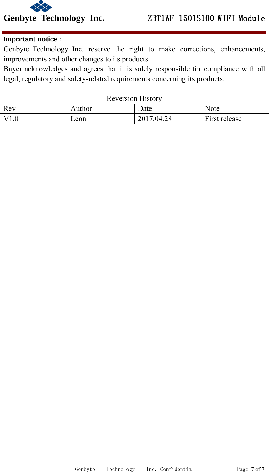                                            Genbyte  Technology  Inc.         ZBT1WF-1501S100 WIFI Module                                                             Genbyte    Technology    Inc. Confidential               Page 7 of 7 Important notice : Genbyte  Technology  Inc. reserve the right to make corrections, enhancements, improvements and other changes to its products. Buyer acknowledges and agrees that it is solely responsible for compliance with all legal, regulatory and safety-related requirements concerning its products.  Reversion History Rev  Author  Date Note V1.0  Leon  2017.04.28  First release  