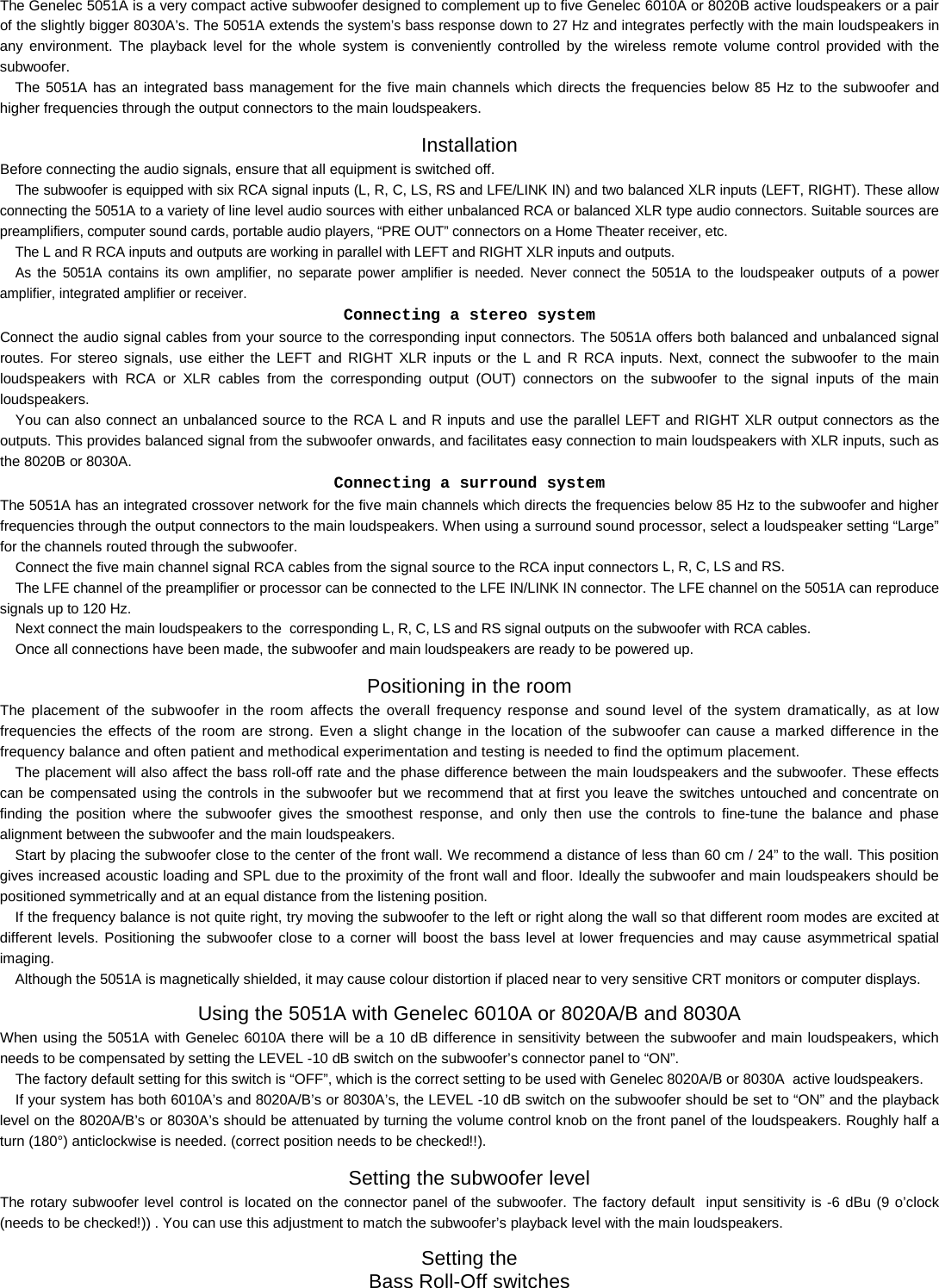    The Genelec 5051A is a very compact active subwoofer designed to complement up to five Genelec 6010A or 8020B active loudspeakers or a pair of the slightly bigger 8030A&rsquo;s. The 5051A extends the system&rsquo;s bass response down to 27 Hz and integrates perfectly with the main loudspeakers in any environment. The playback level for the whole system is conveniently controlled by the wireless remote volume control provided with the subwoofer.  The 5051A has an integrated bass management for the five main channels which directs the frequencies below 85 Hz to the subwoofer and higher frequencies through the output connectors to the main loudspeakers.  Installation Before connecting the audio signals, ensure that all equipment is switched off.  The subwoofer is equipped with six RCA signal inputs (L, R, C, LS, RS and LFE/LINK IN) and two balanced XLR inputs (LEFT, RIGHT). These allow connecting the 5051A to a variety of line level audio sources with either unbalanced RCA or balanced XLR type audio connectors. Suitable sources are preamplifiers, computer sound cards, portable audio players, &ldquo;PRE OUT&rdquo; connectors on a Home Theater receiver, etc.  The L and R RCA inputs and outputs are working in parallel with LEFT and RIGHT XLR inputs and outputs.  As the 5051A contains its own amplifier, no separate power amplifier is needed. Never connect the 5051A to the loudspeaker outputs of a power amplifier, integrated amplifier or receiver.   Connecting a stereo system Connect the audio signal cables from your source to the corresponding input connectors. The 5051A offers both balanced and unbalanced signal routes. For stereo signals, use either the LEFT and RIGHT XLR inputs or the L and R RCA inputs. Next, connect the subwoofer to the main loudspeakers with RCA or XLR cables from the corresponding output (OUT) connectors on the subwoofer to the signal inputs of the main loudspeakers.  You can also connect an unbalanced source to the RCA L and R inputs and use the parallel LEFT and RIGHT XLR output connectors as the outputs. This provides balanced signal from the subwoofer onwards, and facilitates easy connection to main loudspeakers with XLR inputs, such as the 8020B or 8030A. Connecting a surround system The 5051A has an integrated crossover network for the five main channels which directs the frequencies below 85 Hz to the subwoofer and higher frequencies through the output connectors to the main loudspeakers. When using a surround sound processor, select a loudspeaker setting &ldquo;Large&rdquo; for the channels routed through the subwoofer. Connect the five main channel signal RCA cables from the signal source to the RCA input connectors L, R, C, LS and RS.  The LFE channel of the preamplifier or processor can be connected to the LFE IN/LINK IN connector. The LFE channel on the 5051A can reproduce signals up to 120 Hz. Next connect the main loudspeakers to the  corresponding L, R, C, LS and RS signal outputs on the subwoofer with RCA cables. Once all connections have been made, the subwoofer and main loudspeakers are ready to be powered up. Positioning in the room The placement of the subwoofer in the room affects the overall frequency response and sound level of the system dramatically, as at low frequencies the effects of the room are strong. Even a slight change in the location of the subwoofer can cause a marked difference in the frequency balance and often patient and methodical experimentation and testing is needed to find the optimum placement.  The placement will also affect the bass roll-off rate and the phase difference between the main loudspeakers and the subwoofer. These effects can be compensated using the controls in the subwoofer but we recommend that at first you leave the switches untouched and concentrate on finding the position where the subwoofer gives the smoothest response, and only then use the controls to fine-tune the balance and phase alignment between the subwoofer and the main loudspeakers.  Start by placing the subwoofer close to the center of the front wall. We recommend a distance of less than 60 cm / 24&rdquo; to the wall. This position gives increased acoustic loading and SPL due to the proximity of the front wall and floor. Ideally the subwoofer and main loudspeakers should be positioned symmetrically and at an equal distance from the listening position.  If the frequency balance is not quite right, try moving the subwoofer to the left or right along the wall so that different room modes are excited at different levels. Positioning the subwoofer close to a corner will boost the bass level at lower frequencies and may cause asymmetrical spatial imaging.  Although the 5051A is magnetically shielded, it may cause colour distortion if placed near to very sensitive CRT monitors or computer displays.  Using the 5051A with Genelec 6010A or 8020A/B and 8030A When using the 5051A with Genelec 6010A there will be a 10 dB difference in sensitivity between the subwoofer and main loudspeakers, which needs to be compensated by setting the LEVEL -10 dB switch on the subwoofer&rsquo;s connector panel to &ldquo;ON&rdquo;.  The factory default setting for this switch is &ldquo;OFF&rdquo;, which is the correct setting to be used with Genelec 8020A/B or 8030A  active loudspeakers.  If your system has both 6010A&rsquo;s and 8020A/B&rsquo;s or 8030A&rsquo;s, the LEVEL -10 dB switch on the subwoofer should be set to &ldquo;ON&rdquo; and the playback level on the 8020A/B&rsquo;s or 8030A&rsquo;s should be attenuated by turning the volume control knob on the front panel of the loudspeakers. Roughly half a turn (180&deg;) anticlockwise is needed. (correct position needs to be checked!!). Setting the subwoofer level The rotary subwoofer level control is located on the connector panel of the subwoofer. The factory default  input sensitivity is -6 dBu (9 o&rsquo;clock (needs to be checked!)) . You can use this adjustment to match the subwoofer&rsquo;s playback level with the main loudspeakers.  Setting the  Bass Roll-Off switches  