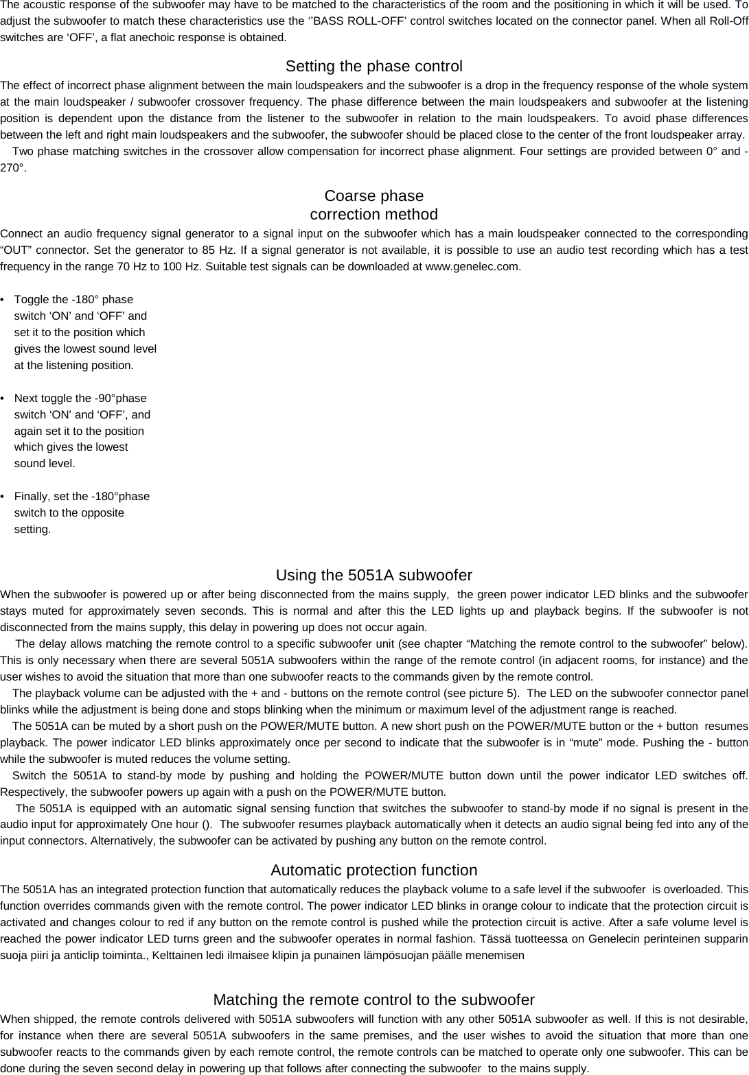 The acoustic response of the subwoofer may have to be matched to the characteristics of the room and the positioning in which it will be used. To adjust the subwoofer to match these characteristics use the &lsquo;&rsquo;BASS ROLL-OFF&rsquo; control switches located on the connector panel. When all Roll-Off switches are &lsquo;OFF&rsquo;, a flat anechoic response is obtained. Setting the phase control The effect of incorrect phase alignment between the main loudspeakers and the subwoofer is a drop in the frequency response of the whole system at the main loudspeaker / subwoofer crossover frequency. The phase difference between the main loudspeakers and subwoofer at the listening position is dependent upon the distance from the listener to the subwoofer in relation to the main loudspeakers. To avoid phase differences between the left and right main loudspeakers and the subwoofer, the subwoofer should be placed close to the center of the front loudspeaker array.  Two phase matching switches in the crossover allow compensation for incorrect phase alignment. Four settings are provided between 0&deg; and -270&deg;.  Coarse phase  correction method Connect an audio frequency signal generator to a signal input on the subwoofer which has a main loudspeaker connected to the corresponding &ldquo;OUT&rdquo; connector. Set the generator to 85 Hz. If a signal generator is not available, it is possible to use an audio test recording which has a test frequency in the range 70 Hz to 100 Hz. Suitable test signals can be downloaded at www.genelec.com.  &bull;  Toggle the -180&deg; phase   switch &lsquo;ON&rsquo; and &lsquo;OFF&rsquo; and   set it to the position which   gives the lowest sound level   at the listening position.  &bull;  Next toggle the -90&deg;phase   switch &lsquo;ON&rsquo; and &lsquo;OFF&rsquo;, and   again set it to the position   which gives the lowest   sound level.  &bull;  Finally, set the -180&deg;phase   switch to the opposite   setting.  Using the 5051A subwoofer When the subwoofer is powered up or after being disconnected from the mains supply,  the green power indicator LED blinks and the subwoofer stays muted for approximately seven seconds. This is normal and after this the LED lights up and playback begins. If the subwoofer is not disconnected from the mains supply, this delay in powering up does not occur again.  The delay allows matching the remote control to a specific subwoofer unit (see chapter &ldquo;Matching the remote control to the subwoofer&rdquo; below). This is only necessary when there are several 5051A subwoofers within the range of the remote control (in adjacent rooms, for instance) and the user wishes to avoid the situation that more than one subwoofer reacts to the commands given by the remote control. The playback volume can be adjusted with the + and - buttons on the remote control (see picture 5).  The LED on the subwoofer connector panel blinks while the adjustment is being done and stops blinking when the minimum or maximum level of the adjustment range is reached. The 5051A can be muted by a short push on the POWER/MUTE button. A new short push on the POWER/MUTE button or the + button  resumes playback. The power indicator LED blinks approximately once per second to indicate that the subwoofer is in &ldquo;mute&rdquo; mode. Pushing the - button while the subwoofer is muted reduces the volume setting. Switch the 5051A to stand-by mode by pushing and holding the POWER/MUTE button down until the power indicator LED switches off. Respectively, the subwoofer powers up again with a push on the POWER/MUTE button.  The 5051A is equipped with an automatic signal sensing function that switches the subwoofer to stand-by mode if no signal is present in the audio input for approximately One hour ().  The subwoofer resumes playback automatically when it detects an audio signal being fed into any of the input connectors. Alternatively, the subwoofer can be activated by pushing any button on the remote control. Automatic protection function The 5051A has an integrated protection function that automatically reduces the playback volume to a safe level if the subwoofer  is overloaded. This function overrides commands given with the remote control. The power indicator LED blinks in orange colour to indicate that the protection circuit is activated and changes colour to red if any button on the remote control is pushed while the protection circuit is active. After a safe volume level is reached the power indicator LED turns green and the subwoofer operates in normal fashion. T&auml;ss&auml; tuotteessa on Genelecin perinteinen supparin  suoja piiri ja anticlip toiminta., Kelttainen ledi ilmaisee klipin ja punainen l&auml;mp&ouml;suojan p&auml;&auml;lle menemisen   Matching the remote control to the subwoofer   When shipped, the remote controls delivered with 5051A subwoofers will function with any other 5051A subwoofer as well. If this is not desirable, for instance when there are several 5051A subwoofers in the same premises, and the user wishes to avoid the situation that more than one subwoofer reacts to the commands given by each remote control, the remote controls can be matched to operate only one subwoofer. This can be done during the seven second delay in powering up that follows after connecting the subwoofer  to the mains supply.  