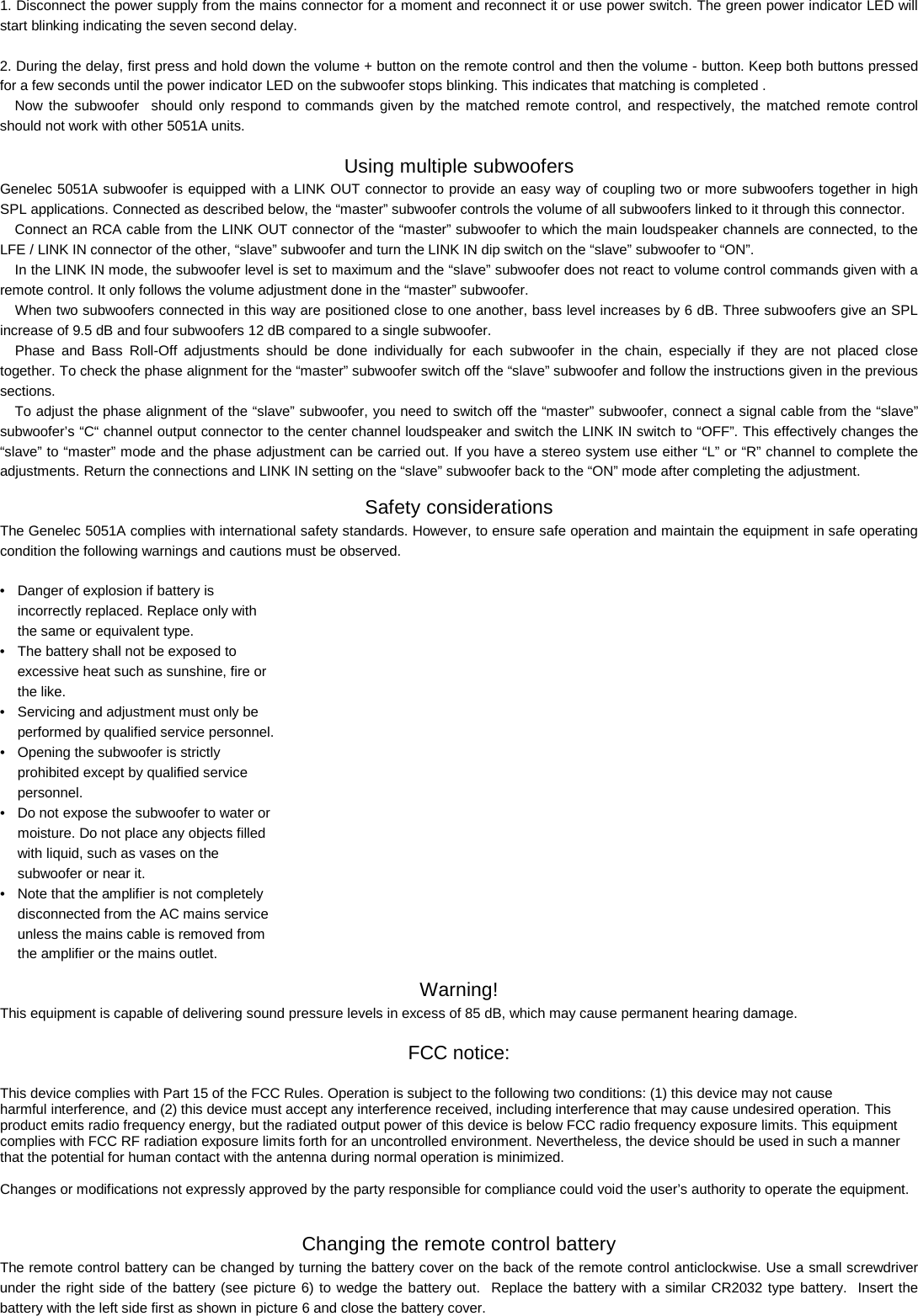 1. Disconnect the power supply from the mains connector for a moment and reconnect it or use power switch. The green power indicator LED will start blinking indicating the seven second delay.   2. During the delay, first press and hold down the volume + button on the remote control and then the volume - button. Keep both buttons pressed for a few seconds until the power indicator LED on the subwoofer stops blinking. This indicates that matching is completed .   Now the subwoofer  should only respond to commands given by the matched remote control, and respectively, the matched remote control  should not work with other 5051A units.  Using multiple subwoofers Genelec 5051A subwoofer is equipped with a LINK OUT connector to provide an easy way of coupling two or more subwoofers together in high SPL applications. Connected as described below, the &ldquo;master&rdquo; subwoofer controls the volume of all subwoofers linked to it through this connector. Connect an RCA cable from the LINK OUT connector of the &ldquo;master&rdquo; subwoofer to which the main loudspeaker channels are connected, to the LFE / LINK IN connector of the other, &ldquo;slave&rdquo; subwoofer and turn the LINK IN dip switch on the &ldquo;slave&rdquo; subwoofer to &ldquo;ON&rdquo;.  In the LINK IN mode, the subwoofer level is set to maximum and the &ldquo;slave&rdquo; subwoofer does not react to volume control commands given with a remote control. It only follows the volume adjustment done in the &ldquo;master&rdquo; subwoofer.  When two subwoofers connected in this way are positioned close to one another, bass level increases by 6 dB. Three subwoofers give an SPL increase of 9.5 dB and four subwoofers 12 dB compared to a single subwoofer.  Phase and Bass Roll-Off adjustments should be done individually for each subwoofer in the chain, especially if they are not placed close together. To check the phase alignment for the &ldquo;master&rdquo; subwoofer switch off the &ldquo;slave&rdquo; subwoofer and follow the instructions given in the previous sections. To adjust the phase alignment of the &ldquo;slave&rdquo; subwoofer, you need to switch off the &ldquo;master&rdquo; subwoofer, connect a signal cable from the &ldquo;slave&rdquo; subwoofer&rsquo;s &ldquo;C&ldquo; channel output connector to the center channel loudspeaker and switch the LINK IN switch to &ldquo;OFF&rdquo;. This effectively changes the &ldquo;slave&rdquo; to &ldquo;master&rdquo; mode and the phase adjustment can be carried out. If you have a stereo system use either &ldquo;L&rdquo; or &ldquo;R&rdquo; channel to complete the adjustments. Return the connections and LINK IN setting on the &ldquo;slave&rdquo; subwoofer back to the &ldquo;ON&rdquo; mode after completing the adjustment. Safety considerations The Genelec 5051A complies with international safety standards. However, to ensure safe operation and maintain the equipment in safe operating condition the following warnings and cautions must be observed.  &bull;  Danger of explosion if battery is   incorrectly replaced. Replace only with   the same or equivalent type. &bull;  The battery shall not be exposed to   excessive heat such as sunshine, fire or   the like.  &bull;  Servicing and adjustment must only be   performed by qualified service personnel.  &bull;  Opening the subwoofer is strictly   prohibited except by qualified service   personnel.  &bull;  Do not expose the subwoofer to water or   moisture. Do not place any objects filled   with liquid, such as vases on the   subwoofer or near it.  &bull;  Note that the amplifier is not completely   disconnected from the AC mains service   unless the mains cable is removed from   the amplifier or the mains outlet. Warning! This equipment is capable of delivering sound pressure levels in excess of 85 dB, which may cause permanent hearing damage.  FCC notice: This device complies with Part 15 of the FCC Rules. Operation is subject to the following two conditions: (1) this device may not cause  harmful interference, and (2) this device must accept any interference received, including interference that may cause undesired operation. This product emits radio frequency energy, but the radiated output power of this device is below FCC radio frequency exposure limits. This equipment complies with FCC RF radiation exposure limits forth for an uncontrolled environment. Nevertheless, the device should be used in such a manner that the potential for human contact with the antenna during normal operation is minimized.  Changes or modifications not expressly approved by the party responsible for compliance could void the user&rsquo;s authority to operate the equipment.  Changing the remote control battery The remote control battery can be changed by turning the battery cover on the back of the remote control anticlockwise. Use a small screwdriver under the right side of the battery (see picture 6) to wedge the battery out.  Replace the battery with a similar CR2032 type battery.  Insert the battery with the left side first as shown in picture 6 and close the battery cover.  