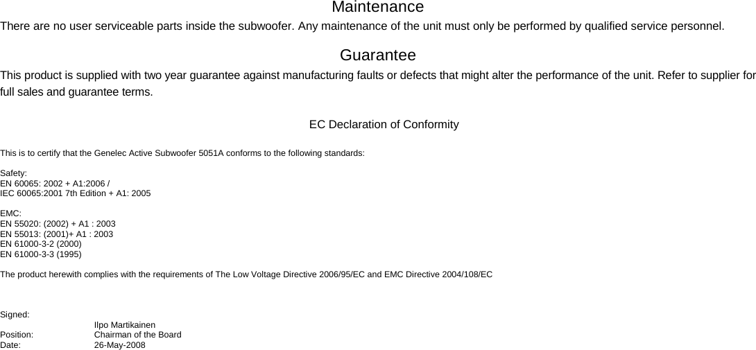 Maintenance There are no user serviceable parts inside the subwoofer. Any maintenance of the unit must only be performed by qualified service personnel.  Guarantee This product is supplied with two year guarantee against manufacturing faults or defects that might alter the performance of the unit. Refer to supplier for full sales and guarantee terms.   EC Declaration of Conformity  This is to certify that the Genelec Active Subwoofer 5051A conforms to the following standards:  Safety: EN 60065: 2002 + A1:2006 /  IEC 60065:2001 7th Edition + A1: 2005  EMC: EN 55020: (2002) + A1 : 2003 EN 55013: (2001)+ A1 : 2003 EN 61000-3-2 (2000) EN 61000-3-3 (1995)    The product herewith complies with the requirements of The Low Voltage Directive 2006/95/EC and EMC Directive 2004/108/EC    Signed:  Ilpo Martikainen Position: Chairman of the Board Date: 26-May-2008   