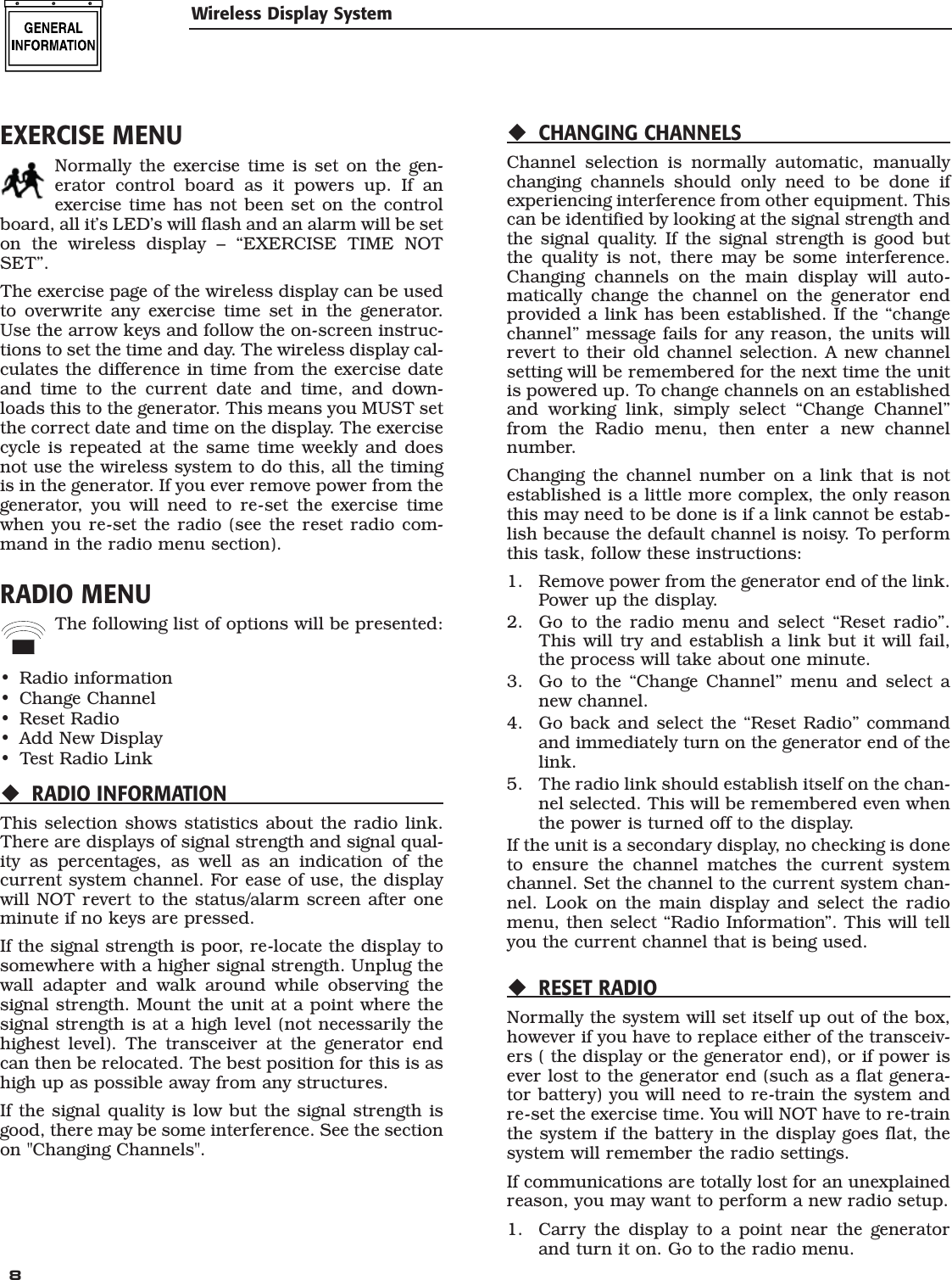  8 EXERCISE MENUNormally the exercise time is set on the gen-erator control board as it powers up. If an exercise time has not been set on the control board, all it&rsquo;s LED&rsquo;s will flash and an alarm will be set on the wireless display &ndash; &ldquo;EXERCISE TIME NOT SET&rdquo;.The exercise page of the wireless display can be used to overwrite any exercise time set in the generator. Use the arrow keys and follow the on-screen instruc-tions to set the time and day. The wireless display cal-culates the difference in time from the exercise date and time to the current date and time, and down-loads this to the generator. This means you MUST set the correct date and time on the display. The exercise cycle is repeated at the same time weekly and does not use the wireless system to do this, all the timing is in the generator. If you ever remove power from the generator, you will need to re-set the exercise time when you re-set the radio (see the reset radio com-mand in the radio menu section).RADIO MENUThe following list of options will be presented:Radio informationChange ChannelReset RadioAdd New DisplayTest Radio LinkRADIO INFORMATIONThis selection shows statistics about the radio link. There are displays of signal strength and signal qual-ity as percentages, as well as an indication of the current system channel. For ease of use, the display will NOT revert to the status/alarm screen after one minute if no keys are pressed.If the signal strength is poor, re-locate the display to somewhere with a higher signal strength. Unplug the wall adapter and walk around while observing the signal strength. Mount the unit at a point where the signal strength is at a high level (not necessarily the highest level). The transceiver at the generator end can then be relocated. The best position for this is as high up as possible away from any structures.If the signal quality is low but the signal strength is good, there may be some interference. See the section on "Changing Channels".&bull;&bull;&bull;&bull;&bull;CHANGING CHANNELSChannel selection is normally automatic, manually changing channels should only need to be done if experiencing interference from other equipment. This can be identified by looking at the signal strength and the signal quality. If the signal strength is good but the quality is not, there may be some interference. Changing channels on the main display will auto-matically change the channel on the generator end provided a link has been established. If the &ldquo;change channel&rdquo; message fails for any reason, the units will revert to their old channel selection. A new channel setting will be remembered for the next time the unit is powered up. To change channels on an established and working link, simply select &ldquo;Change Channel&rdquo; from the Radio menu, then enter a new channel number.Changing the channel number on a link that is not established is a little more complex, the only reason this may need to be done is if a link cannot be estab-lish because the default channel is noisy. To perform this task, follow these instructions:1.  Remove power from the generator end of the link. Power up the display.2.  Go to the radio menu and select &ldquo;Reset radio&rdquo;. This will try and establish a link but it will fail, the process will take about one minute.3.  Go to the &ldquo;Change Channel&rdquo; menu and select a new channel.4.  Go back and select the &ldquo;Reset Radio&rdquo; command and immediately turn on the generator end of the link. 5.  The radio link should establish itself on the chan-nel selected. This will be remembered even when the power is turned off to the display.If the unit is a secondary display, no checking is done to ensure the channel matches the current system channel. Set the channel to the current system chan-nel. Look on the main display and select the radio menu, then select &ldquo;Radio Information&rdquo;. This will tell you the current channel that is being used.RESET RADIONormally the system will set itself up out of the box, however if you have to replace either of the transceiv-ers ( the display or the generator end), or if power is ever lost to the generator end (such as a flat genera-tor battery) you will need to re-train the system and re-set the exercise time. You will NOT have to re-train the system if the battery in the display goes flat, the system will remember the radio settings.If communications are totally lost for an unexplained reason, you may want to perform a new radio setup.1.  Carry the display to a point near the generator and turn it on. Go to the radio menu.Wireless Display System