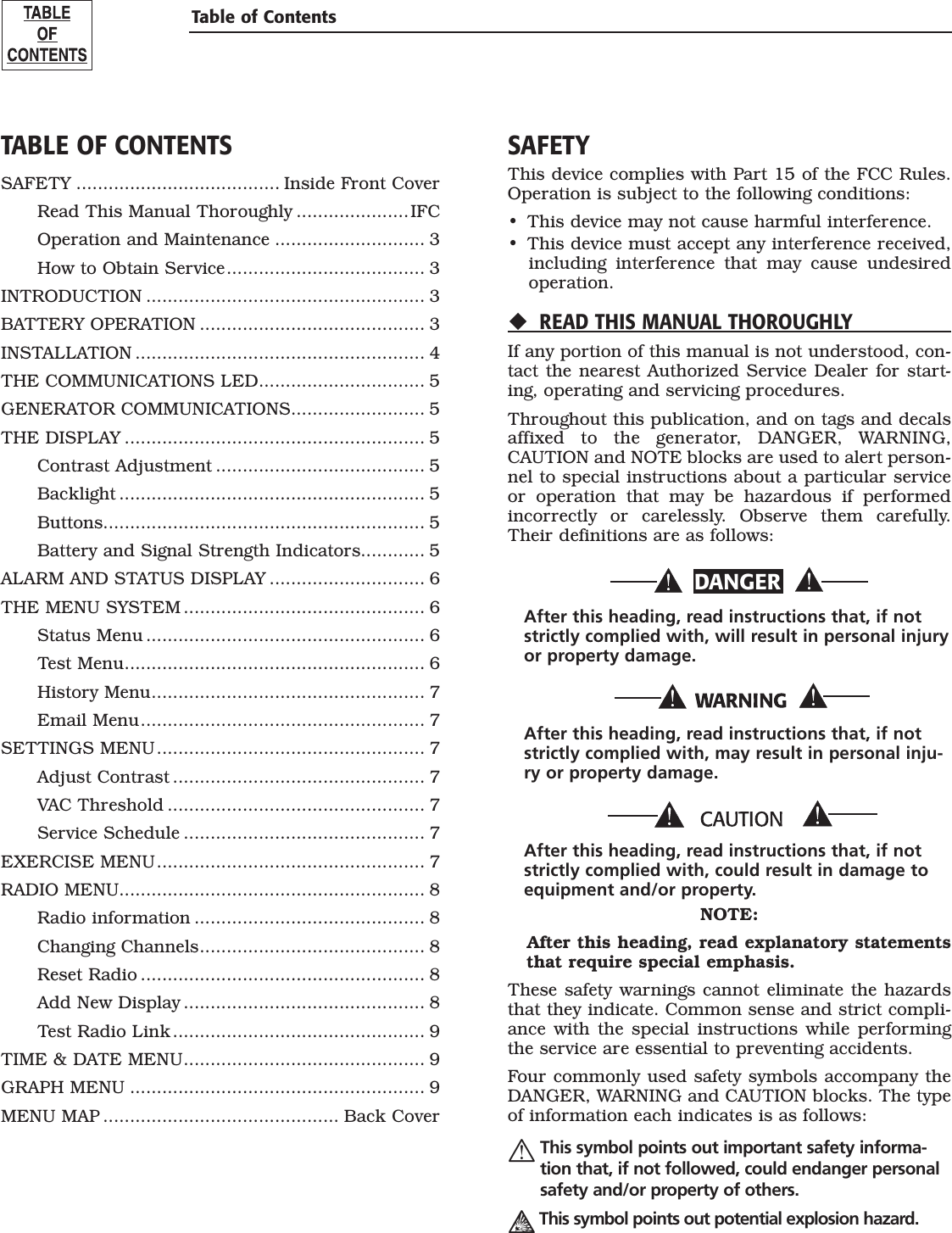 TABLE OF CONTENTSSAFETY ...................................... Inside Front Cover  Read This Manual Thoroughly .....................IFC  Operation and Maintenance ............................ 3  How to Obtain Service ..................................... 3INTRODUCTION .................................................... 3BATTERY OPERATION .......................................... 3INSTALLATION ...................................................... 4THE COMMUNICATIONS LED ............................... 5GENERATOR COMMUNICATIONS ......................... 5THE DISPLAY ........................................................ 5 Contrast Adjustment ....................................... 5 Backlight ......................................................... 5 Buttons............................................................ 5  Battery and Signal Strength Indicators............ 5ALARM AND STATUS DISPLAY ............................. 6THE MENU SYSTEM ............................................. 6 Status Menu .................................................... 6 Test Menu ........................................................ 6 History Menu ................................................... 7 Email Menu ..................................................... 7SETTINGS MENU .................................................. 7 Adjust Contrast ............................................... 7 VAC Threshold ................................................ 7 Service Schedule ............................................. 7EXERCISE MENU .................................................. 7RADIO MENU......................................................... 8 Radio information ........................................... 8 Changing Channels .......................................... 8 Reset Radio ..................................................... 8  Add New Display ............................................. 8  Test Radio Link ............................................... 9TIME &amp; DATE MENU ............................................. 9GRAPH MENU ....................................................... 9MENU MAP ............................................ Back CoverSAFETYThis device complies with Part 15 of the FCC Rules. Operation is subject to the following conditions: This device may not cause harmful interference.This device must accept any interference received, including interference that may cause undesired operation.READ THIS MANUAL THOROUGHLYIf any portion of this manual is not understood, con-tact the nearest Authorized Service Dealer for start-ing, operating and servicing procedures.Throughout this publication, and on tags and decals affixed to the generator, DANGER, WARNING, CAUTION and NOTE blocks are used to alert person-nel to special instructions about a particular service or operation that may be hazardous if performed incorrectly or carelessly. Observe them carefully. Their definitions are as follows:DANGER    After this heading, read instructions that, if not strictly complied with, will result in personal injury or property damage.    After this heading, read instructions that, if not strictly complied with, may result in personal inju-ry or property damage.    After this heading, read instructions that, if not strictly complied with, could result in damage to equipment and/or property.NOTE:    After this heading, read explanatory statements that require special emphasis.These safety warnings cannot eliminate the hazards that they indicate. Common sense and strict compli-ance with the special instructions while performing the service are essential to preventing accidents.Four commonly used safety symbols accompany the DANGER, WARNING and CAUTION blocks. The type of information each indicates is as follows:  This symbol points out important safety informa-tion that, if not followed, could endanger personal safety and/or property of others. This symbol points out potential explosion hazard.&bull;&bull;Table of Contents