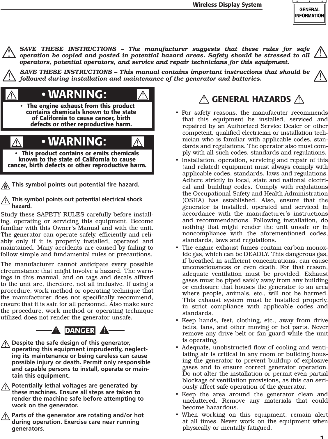 Wireless Display System  1  This symbol points out potential fire hazard.  This symbol points out potential electrical shock hazard.Study these SAFETY RULES carefully before install-ing, operating or servicing this equipment. Become familiar with this Owner&rsquo;s Manual and with the unit. The generator can operate safely, efficiently and reli-ably only if it is properly installed, operated and maintained. Many accidents are caused by failing to follow simple and fundamental rules or precautions.The manufacturer cannot anticipate every possible circumstance that might involve a hazard. The warn-ings in this manual, and on tags and decals affixed to the unit are, therefore, not all inclusive. If using a procedure, work method or operating technique that the manufacturer does not specifically recommend, ensure that it is safe for all personnel. Also make sure the procedure, work method or operating technique utilized does not render the generator unsafe.DANGER  Despite the safe design of this generator, operating this equipment imprudently, neglect-ing its maintenance or being careless can cause possible injury or death. Permit only responsible and capable persons to install, operate or main-tain this equipment.  Potentially lethal voltages are generated by these machines. Ensure all steps are taken to render the machine safe before attempting to work on the generator.  Parts of the generator are rotating and/or hot during operation. Exercise care near running generators.  GENERAL HAZARDS For safety reasons, the manufacuter recommends that this equipment be installed, serviced and repaired by an Authorized Service Dealer or other competent, qualified electrician or installation tech-nician who is familiar with applicable codes, stan-dards and regulations. The operator also must com-ply with all such codes, standards and regulations.Installation, operation, servicing and repair of this (and related) equipment must always comply with applicable codes, standards, laws and regulations. Adhere strictly to local, state and national electri-cal and building codes. Comply with regulations the Occupational Safety and Health Administration (OSHA) has established. Also, ensure that the generator is installed, operated and serviced in accordance with the manufacturer&rsquo;s instructions and recommendations. Following installation, do nothing that might render the unit unsafe or in noncompliance with the aforementioned codes, standards, laws and regulations.The engine exhaust fumes contain carbon monox-ide gas, which can be DEADLY. This dangerous gas, if breathed in sufficient concentrations, can cause unconsciousness or even death. For that reason, adequate ventilation must be provided. Exhaust gases must be piped safely away from any building or enclosure that houses the generator to an area where people, animals, etc., will not be harmed. This exhaust system must be installed properly, in strict compliance with applicable codes and standards.Keep hands, feet, clothing, etc., away from drive belts, fans, and other moving or hot parts. Never remove any drive belt or fan guard while the unit is operating.Adequate, unobstructed flow of cooling and venti-lating air is critical in any room or building hous-ing the generator to prevent buildup of explosive gases and to ensure correct generator operation. Do not alter the installation or permit even partial blockage of ventilation provisions, as this can seri-ously affect safe operation of the generator.Keep the area around the generator clean and uncluttered. Remove any materials that could become hazardous.When working on this equipment, remain alert at all times. Never work on the equipment when physically or mentally fatigued.&bull;&bull;&bull;&bull;&bull;&bull;&bull;The engine exhaust from this productcontains chemicals known to the stateof California to cause cancer, birth defects or other reproductive harm.&bull;WARNING:&bull;This product contains or emits chemicalsknown to the state of California to causecancer, birth defects or other reproductive harm.&bull;WARNING:&bull;  SAVE THESE INSTRUCTIONS &ndash; The manufacturer suggests that these rules for safe operation be copied and posted in potential hazard areas. Safety should be stressed to all operators, potential operators, and service and repair technicians for this equipment.  SAVE THESE INSTRUCTIONS &ndash; This manual contains important instructions that should be followed during installation and maintenance of the generator and batteries. 