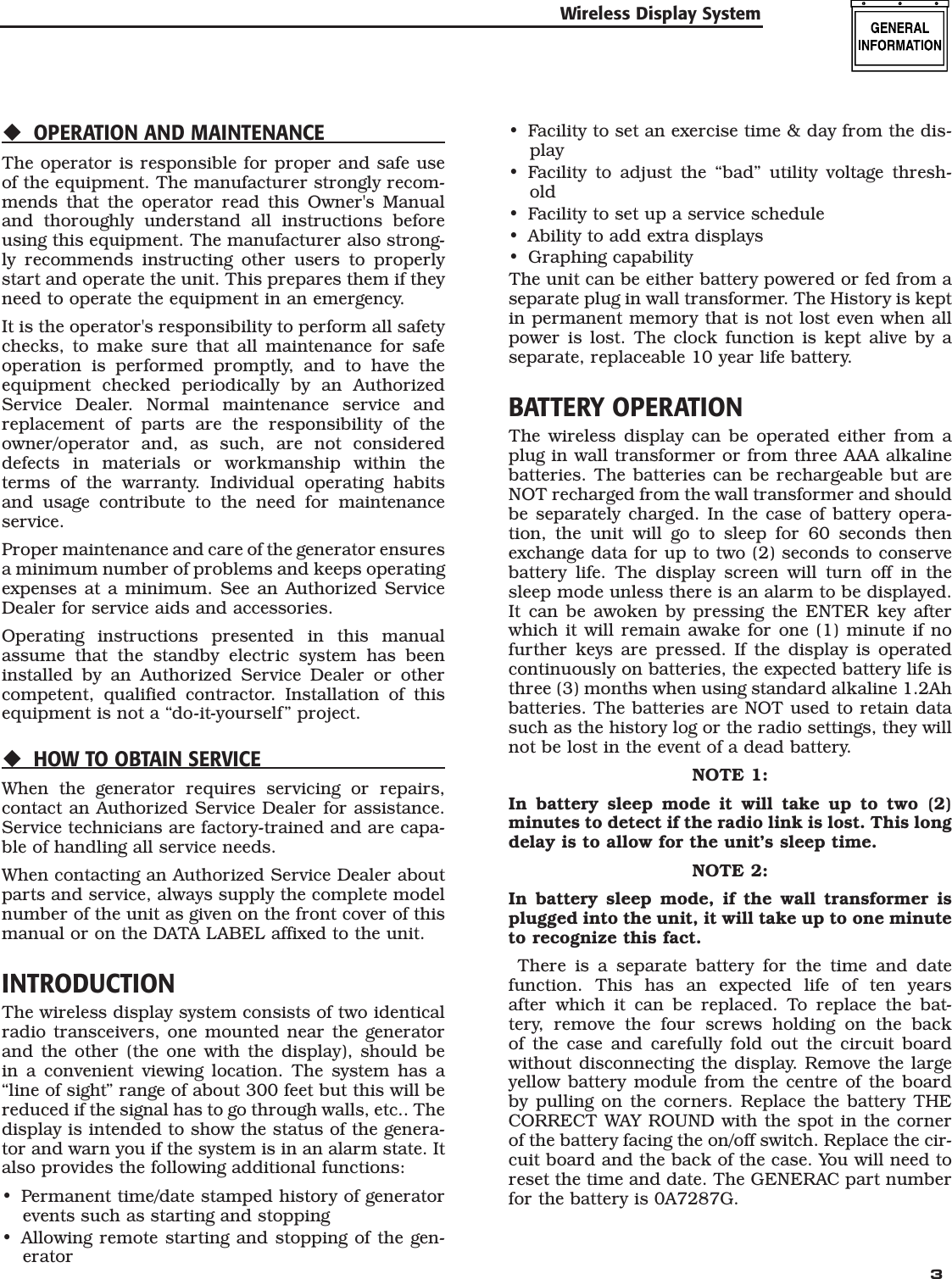   3OPERATION AND MAINTENANCEThe operator is responsible for proper and safe use of the equipment. The manufacturer strongly recom-mends that the operator read this Owner's Manual and thoroughly understand all instructions before using this equipment. The manufacturer also strong-ly recommends instructing other users to properly start and operate the unit. This prepares them if they need to operate the equipment in an emergency.It is the operator's responsibility to perform all safety checks, to make sure that all maintenance for safe operation is performed promptly, and to have the equipment checked periodically by an Authorized Service Dealer. Normal maintenance service and replacement of parts are the responsibility of the owner/operator and, as such, are not considered defects in materials or workmanship within the terms of the warranty. Individual operating habits and usage contribute to the need for maintenance service.Proper maintenance and care of the generator ensures a minimum number of problems and keeps operating expenses at a minimum. See an Authorized Service Dealer for service aids and accessories.Operating instructions presented in this manual assume that the standby electric system has been installed by an Authorized Service Dealer or other competent, qualified contractor. Installation of this equipment is not a &ldquo;do-it-yourself&rdquo; project.HOW TO OBTAIN SERVICEWhen the generator requires servicing or repairs, contact an Authorized Service Dealer for assistance. Service technicians are factory-trained and are capa-ble of handling all service needs.When contacting an Authorized Service Dealer about parts and service, always supply the complete model number of the unit as given on the front cover of this manual or on the DATA LABEL affixed to the unit.INTRODUCTIONThe wireless display system consists of two identical radio transceivers, one mounted near the generator and the other (the one with the display), should be in a convenient viewing location. The system has a &ldquo;line of sight&rdquo; range of about 300 feet but this will be reduced if the signal has to go through walls, etc.. The display is intended to show the status of the genera-tor and warn you if the system is in an alarm state. It also provides the following additional functions:Permanent time/date stamped history of generator events such as starting and stoppingAllowing remote starting and stopping of the gen-erator&bull;&bull;Facility to set an exercise time &amp; day from the dis-playFacility to adjust the &ldquo;bad&rdquo; utility voltage thresh-oldFacility to set up a service scheduleAbility to add extra displaysGraphing capabilityThe unit can be either battery powered or fed from a separate plug in wall transformer. The History is kept in permanent memory that is not lost even when all power is lost. The clock function is kept alive by a separate, replaceable 10 year life battery.BATTERY OPERATIONThe wireless display can be operated either from a plug in wall transformer or from three AAA alkaline batteries. The batteries can be rechargeable but are NOT recharged from the wall transformer and should be separately charged. In the case of battery opera-tion, the unit will go to sleep for 60 seconds then exchange data for up to two (2) seconds to conserve battery life. The display screen will turn off in the sleep mode unless there is an alarm to be displayed. It can be awoken by pressing the ENTER key after which it will remain awake for one (1) minute if no further keys are pressed. If the display is operated continuously on batteries, the expected battery life is three (3) months when using standard alkaline 1.2Ah batteries. The batteries are NOT used to retain data such as the history log or the radio settings, they will not be lost in the event of a dead battery.NOTE 1:In battery sleep mode it will take up to two (2) minutes to detect if the radio link is lost. This long delay is to allow for the unit&rsquo;s sleep time.NOTE 2:In battery sleep mode, if the wall transformer is plugged into the unit, it will take up to one minute to recognize this fact. There is a separate battery for the time and date function. This has an expected life of ten years after which it can be replaced. To replace the bat-tery, remove the four screws holding on the back of the case and carefully fold out the circuit board without disconnecting the display. Remove the large yellow battery module from the centre of the board by pulling on the corners. Replace the battery THE CORRECT WAY ROUND with the spot in the corner of the battery facing the on/off switch. Replace the cir-cuit board and the back of the case. You will need to reset the time and date. The GENERAC part number for the battery is 0A7287G.&bull;&bull;&bull;&bull;&bull;Wireless Display System