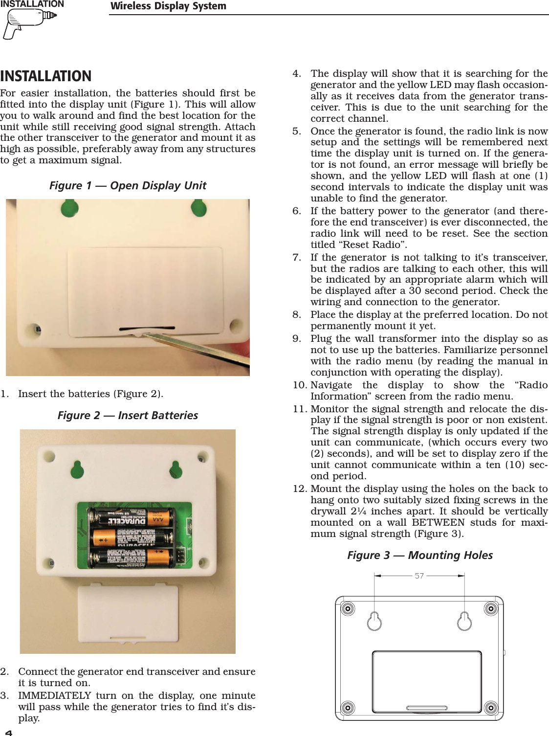  4 INSTALLATIONFor easier installation, the batteries should first be fitted into the display unit (Figure 1). This will allow you to walk around and find the best location for the unit while still receiving good signal strength. Attach the other transceiver to the generator and mount it as high as possible, preferably away from any structures to get a maximum signal.Figure 1 &mdash; Open Display Unit1.  Insert the batteries (Figure 2).Figure 2 &mdash; Insert Batteries2.  Connect the generator end transceiver and ensure it is turned on.3.  IMMEDIATELY turn on the display, one minute will pass while the generator tries to find it&rsquo;s dis-play.4.  The display will show that it is searching for the generator and the yellow LED may flash occasion-ally as it receives data from the generator trans-ceiver. This is due to the unit searching for the correct channel.5.  Once the generator is found, the radio link is now setup and the settings will be remembered next time the display unit is turned on. If the genera-tor is not found, an error message will briefly be shown, and the yellow LED will flash at one (1) second intervals to indicate the display unit was unable to find the generator.6.  If the battery power to the generator (and there-fore the end transceiver) is ever disconnected, the radio link will need to be reset. See the section titled &ldquo;Reset Radio&rdquo;.7.  If the generator is not talking to it&rsquo;s transceiver, but the radios are talking to each other, this will be indicated by an appropriate alarm which will be displayed after a 30 second period. Check the wiring and connection to the generator.8.  Place the display at the preferred location. Do not permanently mount it yet.9.  Plug the wall transformer into the display so as not to use up the batteries. Familiarize personnel with the radio menu (by reading the manual in conjunction with operating the display).10. Navigate the display to show the &ldquo;Radio Information&rdquo; screen from the radio menu.11. Monitor the signal strength and relocate the dis-play if the signal strength is poor or non existent. The signal strength display is only updated if the unit can communicate, (which occurs every two (2) seconds), and will be set to display zero if the unit cannot communicate within a ten (10) sec-ond period.12. Mount the display using the holes on the back to hang onto two suitably sized fixing screws in the drywall 2&frac14; inches apart. It should be vertically mounted on a wall BETWEEN studs for maxi-mum signal strength (Figure 3).Figure 3 &mdash; Mounting HolesWireless Display System
