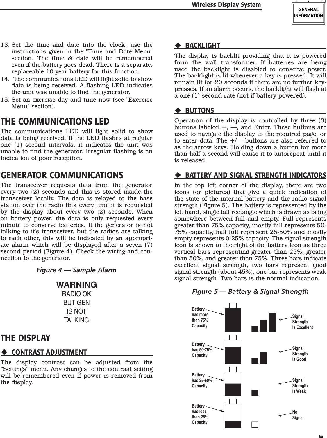   5Wireless Display System13. Set the time and date into the clock, use the instructions given in the "Time and Date Menu" section. The time &amp; date will be remembered even if the battery goes dead. There is a separate, replaceable 10 year battery for this function.14.  The communications LED will light solid to show data is being received. A flashing LED indicates the unit was unable to find the generator.15. Set an exercise day and time now (see "Exercise Menu" section).THE COMMUNICATIONS LEDThe communications LED will light solid to show data is being received. If the LED flashes at regular one (1) second intervals, it indicates the unit was unable to find the generator. Irregular flashing is an indication of poor reception.GENERATOR COMMUNICATIONSThe transceiver requests data from the generator every two (2) seconds and this is stored inside the transceiver locally. The data is relayed to the base station over the radio link every time it is requested by the display about every two (2) seconds. When on battery power, the data is only requested every minute to conserve batteries. If the generator is not talking to it&rsquo;s transceiver, but the radios are talking to each other, this will be indicated by an appropri-ate alarm which will be displayed after a seven (7) second period (Figure 4). Check the wiring and con-nection to the generator.Figure 4 &mdash; Sample AlarmWARNINGRADIO OKBUT GENIS NOTTALKINGTHE DISPLAYCONTRAST ADJUSTMENTThe display contrast can be adjusted from the &ldquo;Settings&rdquo; menu. Any changes to the contrast setting will be remembered even if power is removed from the display.BACKLIGHTThe display is backlit providing that it is powered from the wall transformer. If batteries are being used the backlight is disabled to conserve power. The backlight is lit whenever a key is pressed. It will remain lit for 20 seconds if there are no further key-presses. If an alarm occurs, the backlight will flash at a one (1) second rate (not if battery powered).BUTTONSOperation of the display is controlled by three (3) buttons labeled +, &mdash;, and Enter. These buttons are used to navigate the display to the required page, or to enter data. The +/&mdash; buttons are also referred to as the arrow keys. Holding down a button for more than half a second will cause it to autorepeat until it is released.BATTERY AND SIGNAL STRENGTH INDICATORSIn the top left corner of the display, there are two icons (or pictures) that give a quick indication of the state of the internal battery and the radio signal strength (Figure 5). The battery is represented by the left hand, single tall rectangle which is drawn as being somewhere between full and empty. Full represents greater than 75% capacity, mostly full represents 50-75% capacity, half full represent 25-50% and mostly empty represents 0-25% capacity. The signal strength icon is shown to the right of the battery icon as three vertical bars representing greater than 25%, greater than 50%, and greater than 75%. Three bars indicate excellent signal strength, two bars represent good signal strength (about 45%), one bar represents weak signal strength. Two bars is the normal indication.Figure 5 &mdash; Battery &amp; Signal StrengthSignalStrengthIs ExcellentBatteryhas morethan 75%CapacityBatteryhas 50-75%CapacityBatteryhas 25-50%CapacityBatteryhas lessthan 25%CapacitySignalStrengthIs GoodSignalStrengthIs WeakNoSignal