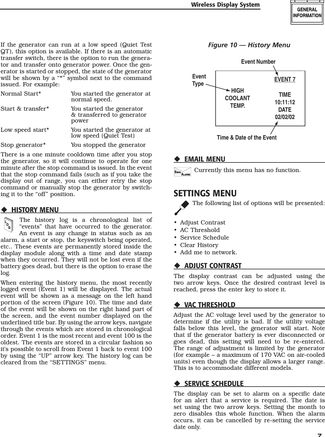   7If the generator can run at a low speed (Quiet Test QT), this option is available. If there is an automatic transfer switch, there is the option to run the genera-tor and transfer onto generator power. Once the gen-erator is started or stopped, the state of the generator will be shown by a &ldquo;*&rdquo; symbol next to the command issued. For example:Normal Start*   You started the generator at normal speed.Start &amp; transfer*   You started the generator &amp; transferred to generator powerLow speed start*   You started the generator at low speed (Quiet Test)Stop generator*  You stopped the generatorThere is a one minute cooldown time after you stop the generator, so it will continue to operate for one minute after the stop command is issued. In the event that the stop command fails (such as if you take the display out of range, you can either retry the stop command or manually stop the generator by switch-ing it to the &ldquo;off&rdquo; position.HISTORY MENULOGThe history log is a chronological list of &ldquo;events&rdquo; that have occurred to the generator. An event is any change in status such as an alarm, a start or stop, the keyswitch being operated, etc.. These events are permanently stored inside the display module along with a time and date stamp when they occurred. They will not be lost even if the battery goes dead, but there is the option to erase the log.When entering the history menu, the most recently logged event (Event 1) will be displayed. The actual event will be shown as a message on the left hand portion of the screen (Figure 10). The time and date of the event will be shown on the right hand part of the screen, and the event number displayed on the underlined title bar. By using the arrow keys, navigate through the events which are stored in chronological order. Event 1 is the most recent and event 100 is the oldest. The events are stored in a circular fashion so it's possible to scroll from Event 1 back to event 100 by using the &ldquo;UP&rdquo; arrow key. The history log can be cleared from the &ldquo;SETTINGS&rdquo; menu.Figure 10 &mdash; History MenuHIGHCOOLANTTEMP.EVENT 7TIME10:11:12DATE02/02/02Event NumberTime &amp; Date of the EventEventTypeEMAIL MENUEMAILALARMSCurrently this menu has no function.SETTINGS MENUThe following list of options will be presented:Adjust ContrastAC ThresholdService ScheduleClear HistoryAdd me to network.ADJUST CONTRASTThe display contrast can be adjusted using the two arrow keys. Once the desired contrast level is reached, press the enter key to store it.VAC THRESHOLDAdjust the AC voltage level used by the generator to determine if the utility is bad. If the utility voltage falls below this level, the generator will start. Note that if the generator battery is ever disconnected or goes dead, this setting will need to be re-entered. The range of adjustment is limited by the generator (for example &ndash; a maximum of 170 VAC on air-cooled units) even though the display allows a larger range. This is to accommodate different models.SERVICE SCHEDULEThe display can be set to alarm on a specific date for an alert that a service is required. The date is set using the two arrow keys. Setting the month to zero disables this whole function. When the alarm occurs, it can be cancelled by re-setting the service date only.&bull;&bull;&bull;&bull;&bull;Wireless Display System