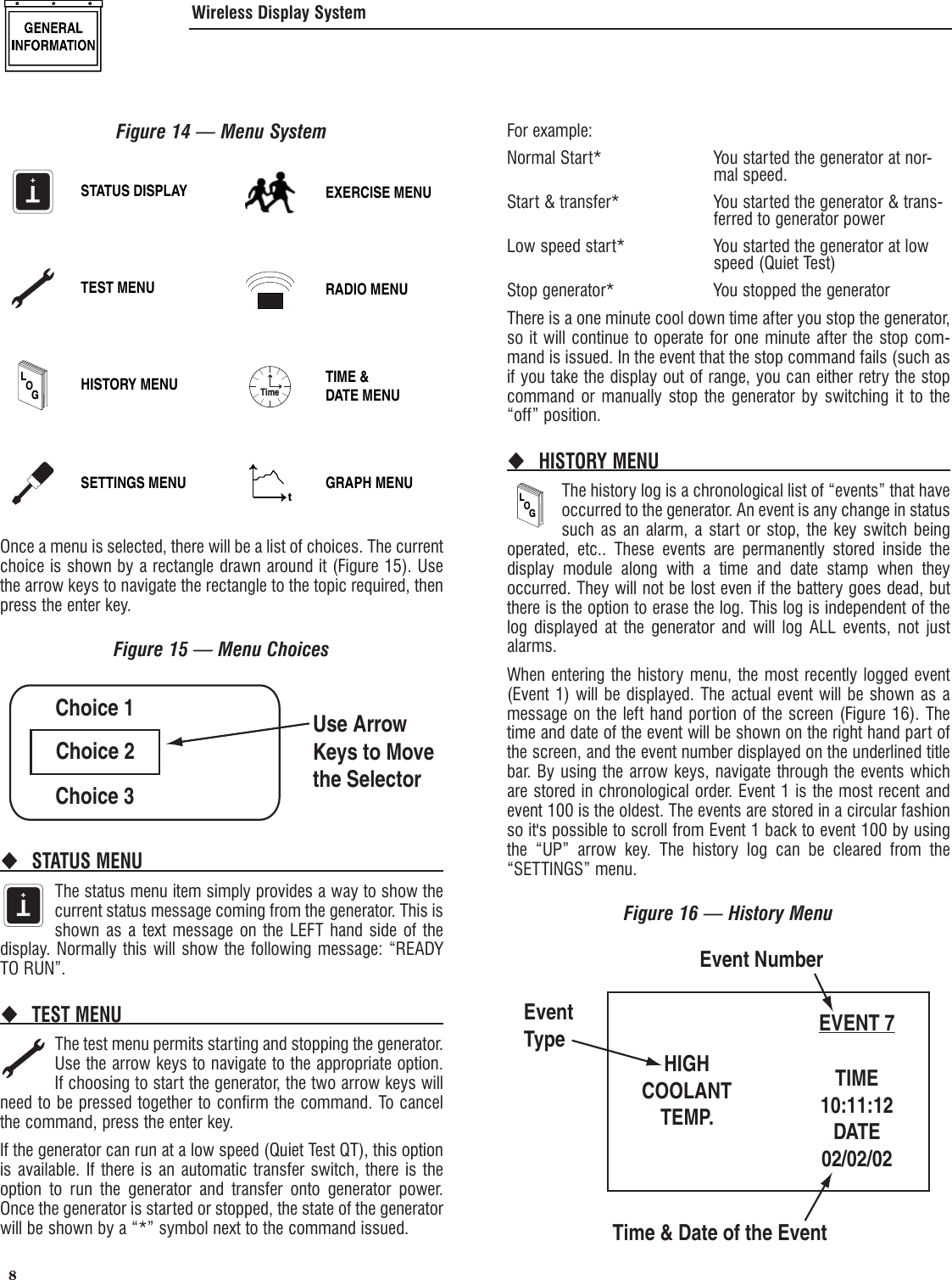 8 Figure 14 &mdash; Menu SystemT+STATUS DISPLAYTEST MENULOGHISTORY MENUSETTINGS MENUEXERCISE MENURADIO MENUTimeTIME &amp;DATE MENUtGRAPH MENUOnce a menu is selected, there will be a list of choices. The current choice is shown by a rectangle drawn around it (Figure 15). Use the arrow keys to navigate the rectangle to the topic required, then press the enter key.Figure 15 &mdash; Menu ChoicesChoice 1Choice 3Choice 2Use ArrowKeys to Movethe SelectorSTATUS MENU T+The status menu item simply provides a way to show the current status message coming from the generator. This is shown as a text message on the LEFT hand side of the display. Normally this will show the following message: &ldquo;READY TO RUN&rdquo;.TEST MENU The test menu permits starting and stopping the generator. Use the arrow keys to navigate to the appropriate option. If choosing to start the generator, the two arrow keys will need to be pressed together to confirm the command. To cancel the command, press the enter key.If the generator can run at a low speed (Quiet Test QT), this option is available. If there is an automatic transfer switch, there is the option to run the generator and transfer onto generator power. Once the generator is started or stopped, the state of the generator will be shown by a &ldquo;*&rdquo; symbol next to the command issued.For example:Normal Start*   You started the generator at nor-mal speed.Start &amp; transfer*   You started the generator &amp; trans-ferred to generator powerLow speed start*   You started the generator at low speed (Quiet Test)Stop generator*  You stopped the generatorThere is a one minute cool down time after you stop the generator, so it will continue to operate for one minute after the stop com-mand is issued. In the event that the stop command fails (such as if you take the display out of range, you can either retry the stop command or manually stop the generator by switching it to the &ldquo;off&rdquo; position.HISTORY MENU LOGThe history log is a chronological list of &ldquo;events&rdquo; that have occurred to the generator. An event is any change in status such as an alarm, a start or stop, the key switch being operated, etc.. These events are permanently stored inside the display module along with a time and date stamp when they occurred. They will not be lost even if the battery goes dead, but there is the option to erase the log. This log is independent of the log displayed at the generator and will log ALL events, not just alarms.When entering the history menu, the most recently logged event (Event 1) will be displayed. The actual event will be shown as a message on the left hand portion of the screen (Figure 16). The time and date of the event will be shown on the right hand part of the screen, and the event number displayed on the underlined title bar. By using the arrow keys, navigate through the events which are stored in chronological order. Event 1 is the most recent and event 100 is the oldest. The events are stored in a circular fashion so it's possible to scroll from Event 1 back to event 100 by using the &ldquo;UP&rdquo; arrow key. The history log can be cleared from the &ldquo;SETTINGS&rdquo; menu.Figure 16 &mdash; History MenuHIGHCOOLANTTEMP.EVENT 7TIME10:11:12DATE02/02/02Event NumberTime &amp; Date of the EventEventTypeWireless Display System