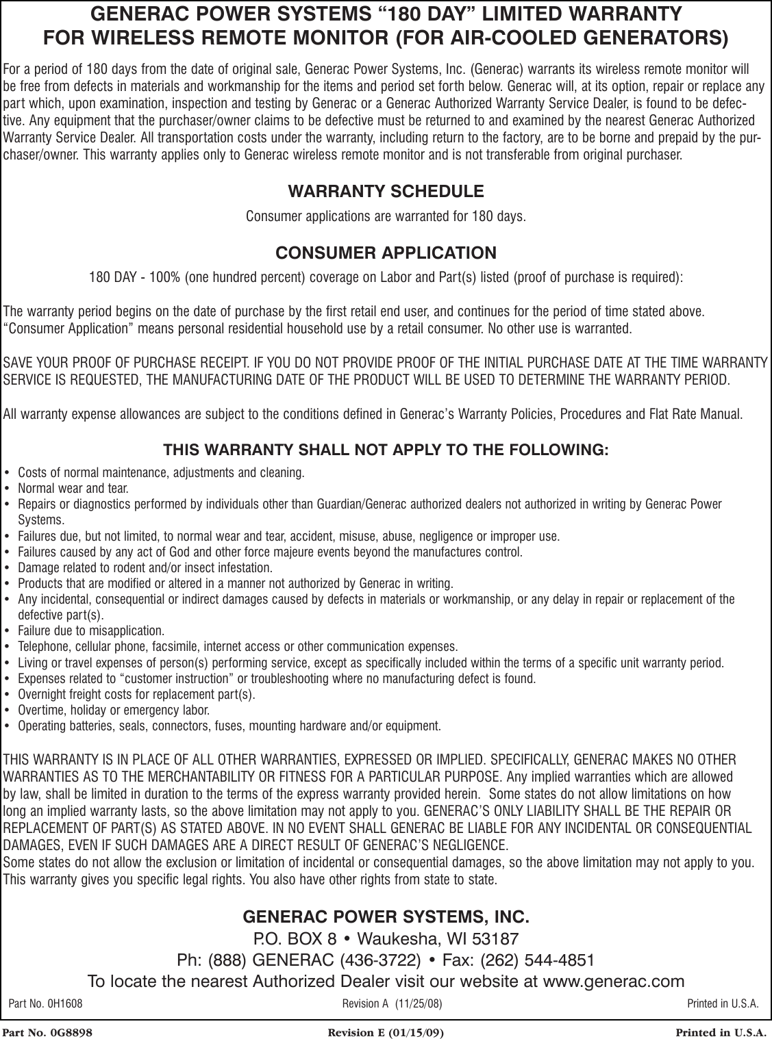 Part No. 0G8898  Revision E (01/15/09)  Printed in U.S.A.GENERAC POWER SYSTEMS &ldquo;180 DAY&rdquo; LIMITED WARRANTYFOR WIRELESS REMOTE MONITOR (FOR AIR-COOLED GENERATORS)For a period of 180 days from the date of original sale, Generac Power Systems, Inc. (Generac) warrants its wireless remote monitor will be free from defects in materials and workmanship for the items and period set forth below. Generac will, at its option, repair or replace any part which, upon examination, inspection and testing by Generac or a Generac Authorized Warranty Service Dealer, is found to be defec-tive. Any equipment that the purchaser/owner claims to be defective must be returned to and examined by the nearest Generac Authorized Warranty Service Dealer. All transportation costs under the warranty, including return to the factory, are to be borne and prepaid by the pur-chaser/owner. This warranty applies only to Generac wireless remote monitor and is not transferable from original purchaser.WARRANTY SCHEDULEConsumer applications are warranted for 180 days.CONSUMER APPLICATION180 DAY - 100% (one hundred percent) coverage on Labor and Part(s) listed (proof of purchase is required):The warranty period begins on the date of purchase by the first retail end user, and continues for the period of time stated above. &ldquo;Consumer Application&rdquo; means personal residential household use by a retail consumer. No other use is warranted. SAVE YOUR PROOF OF PURCHASE RECEIPT. IF YOU DO NOT PROVIDE PROOF OF THE INITIAL PURCHASE DATE AT THE TIME WARRANTY SERVICE IS REQUESTED, THE MANUFACTURING DATE OF THE PRODUCT WILL BE USED TO DETERMINE THE WARRANTY PERIOD. All warranty expense allowances are subject to the conditions defined in Generac&rsquo;s Warranty Policies, Procedures and Flat Rate Manual.THIS WARRANTY SHALL NOT APPLY TO THE FOLLOWING:&bull;  Costs of normal maintenance, adjustments and cleaning.&bull;  Normal wear and tear.&bull;   Repairs or diagnostics performed by individuals other than Guardian/Generac authorized dealers not authorized in writing by Generac Power Systems.&bull;  Failures due, but not limited, to normal wear and tear, accident, misuse, abuse, negligence or improper use. &bull;  Failures caused by any act of God and other force majeure events beyond the manufactures control. &bull;  Damage related to rodent and/or insect infestation.&bull;  Products that are modified or altered in a manner not authorized by Generac in writing.&bull;   Any incidental, consequential or indirect damages caused by defects in materials or workmanship, or any delay in repair or replacement of the defective part(s).&bull;  Failure due to misapplication.&bull;  Telephone, cellular phone, facsimile, internet access or other communication expenses.&bull;  Living or travel expenses of person(s) performing service, except as specifically included within the terms of a specific unit warranty period.&bull;  Expenses related to &ldquo;customer instruction&rdquo; or troubleshooting where no manufacturing defect is found.&bull;  Overnight freight costs for replacement part(s).&bull;  Overtime, holiday or emergency labor.&bull;  Operating batteries, seals, connectors, fuses, mounting hardware and/or equipment.THIS WARRANTY IS IN PLACE OF ALL OTHER WARRANTIES, EXPRESSED OR IMPLIED. SPECIFICALLY, GENERAC MAKES NO OTHER WARRANTIES AS TO THE MERCHANTABILITY OR FITNESS FOR A PARTICULAR PURPOSE. Any implied warranties which are allowed by law, shall be limited in duration to the terms of the express warranty provided herein.  Some states do not allow limitations on how long an implied warranty lasts, so the above limitation may not apply to you. GENERAC&rsquo;S ONLY LIABILITY SHALL BE THE REPAIR OR REPLACEMENT OF PART(S) AS STATED ABOVE. IN NO EVENT SHALL GENERAC BE LIABLE FOR ANY INCIDENTAL OR CONSEQUENTIAL DAMAGES, EVEN IF SUCH DAMAGES ARE A DIRECT RESULT OF GENERAC&rsquo;S NEGLIGENCE.Some states do not allow the exclusion or limitation of incidental or consequential damages, so the above limitation may not apply to you. This warranty gives you specific legal rights. You also have other rights from state to state.GENERAC POWER SYSTEMS, INC.P.O. BOX 8 &bull; Waukesha, WI 53187Ph: (888) GENERAC (436-3722) &bull; Fax: (262) 544-4851To locate the nearest Authorized Dealer visit our website at www.generac.com Part No. 0H1608  Revision A  (11/25/08)  Printed in U.S.A.