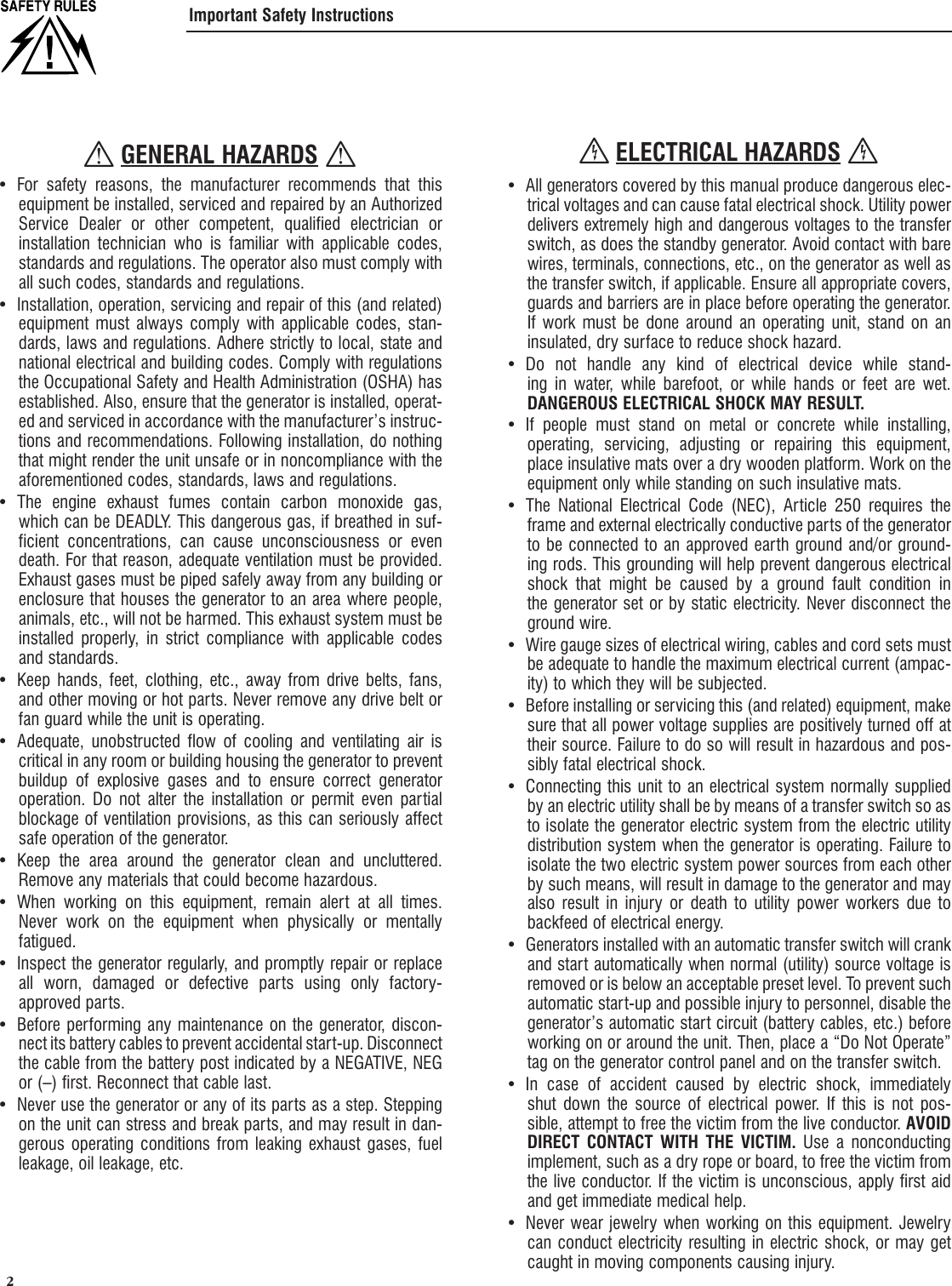  2 Important Safety Instructions GENERAL HAZARDS For safety reasons, the manufacturer recommends that this &bull; equipment be installed, serviced and repaired by an Authorized Service Dealer or other competent, qualified electrician or installation technician who is familiar with applicable codes, standards and regulations. The operator also must comply with all such codes, standards and regulations.Installation, operation, servicing and repair of this (and related) &bull; equipment must always comply with applicable codes, stan-dards, laws and regulations. Adhere strictly to local, state and national electrical and building codes. Comply with regulations the Occupational Safety and Health Administration (OSHA) has established. Also, ensure that the generator is installed, operat-ed and serviced in accordance with the manufacturer&rsquo;s instruc-tions and recommendations. Following installation, do nothing that might render the unit unsafe or in noncompliance with the aforementioned codes, standards, laws and regulations.The engine exhaust fumes contain carbon monoxide gas, &bull; which can be DEADLY. This dangerous gas, if breathed in suf-ficient concentrations, can cause unconsciousness or even death. For that reason, adequate ventilation must be provided. Exhaust gases must be piped safely away from any building or enclosure that houses the generator to an area where people, animals, etc., will not be harmed. This exhaust system must be installed properly, in strict compliance with applicable codes and standards.Keep hands, feet, clothing, etc., away from drive belts, fans, &bull; and other moving or hot parts. Never remove any drive belt or fan guard while the unit is operating.Adequate, unobstructed flow of cooling and ventilating air is &bull; critical in any room or building housing the generator to prevent buildup of explosive gases and to ensure correct generator operation. Do not alter the installation or permit even partial blockage of ventilation provisions, as this can seriously affect safe operation of the generator.Keep the area around the generator clean and uncluttered. &bull; Remove any materials that could become hazardous.When working on this equipment, remain alert at all times. &bull; Never work on the equipment when physically or mentally fatigued.Inspect the generator regularly, and promptly repair or replace &bull; all worn, damaged or defective parts using only factory-approved parts.Before performing any maintenance on the generator, discon-&bull; nect its battery cables to prevent accidental start-up. Disconnect the cable from the battery post indicated by a NEGATIVE, NEG or (&ndash;) first. Reconnect that cable last.Never use the generator or any of its parts as a step. Stepping &bull; on the unit can stress and break parts, and may result in dan-gerous operating conditions from leaking exhaust gases, fuel leakage, oil leakage, etc. ELECTRICAL HAZARDS All generators covered by this manual produce dangerous elec-&bull; trical voltages and can cause fatal electrical shock. Utility power delivers extremely high and dangerous voltages to the transfer switch, as does the standby generator. Avoid contact with bare wires, terminals, connections, etc., on the generator as well as the transfer switch, if applicable. Ensure all appropriate covers, guards and barriers are in place before operating the generator. If work must be done around an operating unit, stand on an insulated, dry surface to reduce shock hazard.Do not handle any kind of electrical device while stand-&bull; ing in water, while barefoot, or while hands or feet are wet. DANGEROUS ELECTRICAL SHOCK MAY RESULT.If people must stand on metal or concrete while installing, &bull; operating, servicing, adjusting or repairing this equipment, place insulative mats over a dry wooden platform. Work on the equipment only while standing on such insulative mats.The National Electrical Code (NEC), Article 250 requires the &bull; frame and external electrically conductive parts of the generator to be connected to an approved earth ground and/or ground-ing rods. This grounding will help prevent dangerous electrical shock that might be caused by a ground fault condition in the generator set or by static electricity. Never disconnect the ground wire.Wire gauge sizes of electrical wiring, cables and cord sets must &bull; be adequate to handle the maximum electrical current (ampac-ity) to which they will be subjected.Before installing or servicing this (and related) equipment, make &bull; sure that all power voltage supplies are positively turned off at their source. Failure to do so will result in hazardous and pos-sibly fatal electrical shock.Connecting this unit to an electrical system normally supplied &bull; by an electric utility shall be by means of a transfer switch so as to isolate the generator electric system from the electric utility distribution system when the generator is operating. Failure to isolate the two electric system power sources from each other by such means, will result in damage to the generator and may also result in injury or death to utility power workers due to backfeed of electrical energy.Generators installed with an automatic transfer switch will crank &bull; and start automatically when normal (utility) source voltage is removed or is below an acceptable preset level. To prevent such automatic start-up and possible injury to personnel, disable the generator&rsquo;s automatic start circuit (battery cables, etc.) before working on or around the unit. Then, place a &ldquo;Do Not Operate&rdquo; tag on the generator control panel and on the transfer switch.In case of accident caused by electric shock, immediately &bull; shut down the source of electrical power. If this is not pos-sible, attempt to free the victim from the live conductor. AVOID DIRECT CONTACT WITH THE VICTIM. Use a nonconducting implement, such as a dry rope or board, to free the victim from the live conductor. If the victim is unconscious, apply first aid and get immediate medical help.Never wear jewelry when working on this equipment. Jewelry &bull; can conduct electricity resulting in electric shock, or may get caught in moving components causing injury.