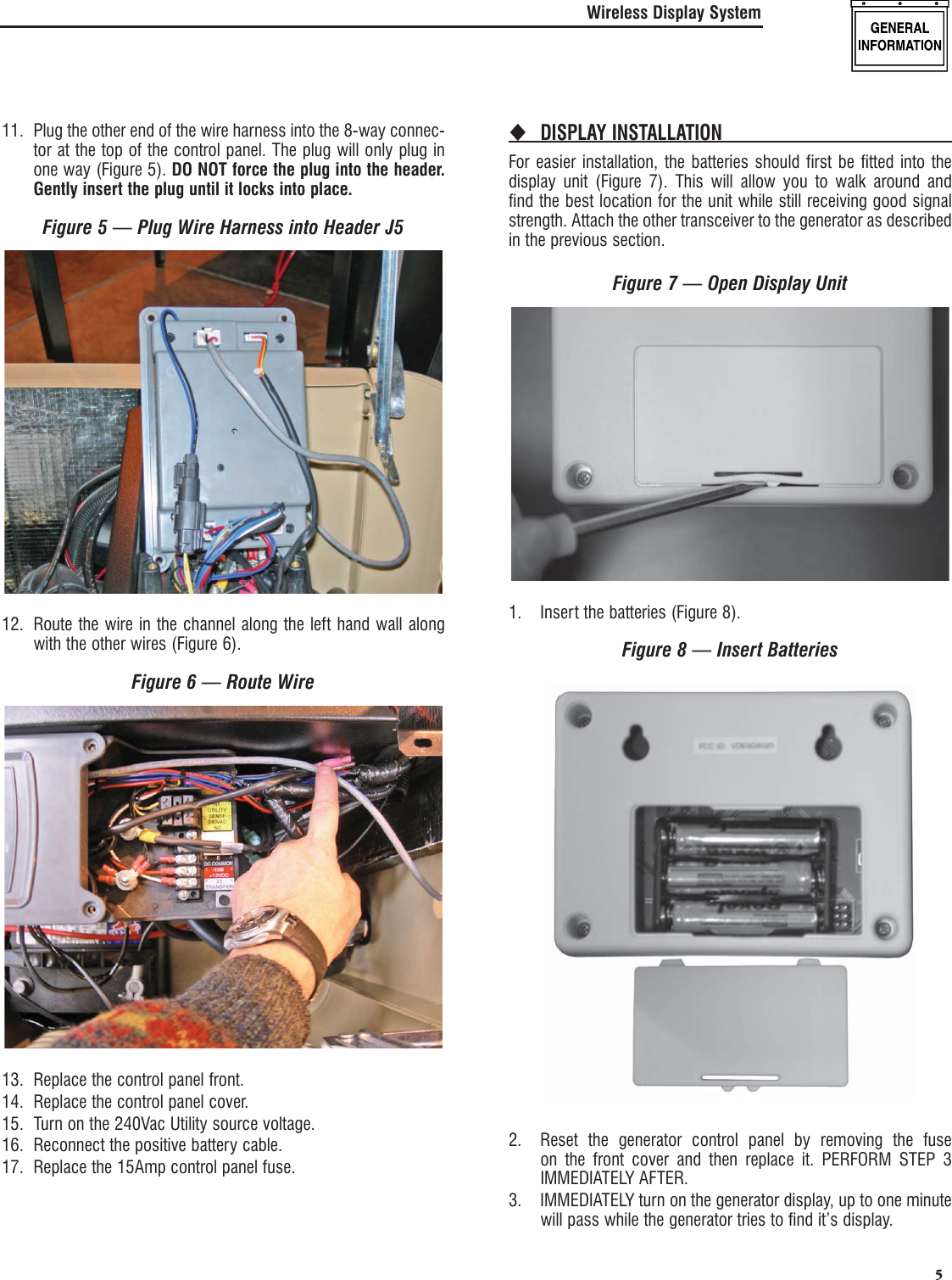   5Wireless Display System11.  Plug the other end of the wire harness into the 8-way connec-tor at the top of the control panel. The plug will only plug in one way (Figure 5). DO NOT force the plug into the header. Gently insert the plug until it locks into place.Figure 5 &mdash; Plug Wire Harness into Header J512.  Route the wire in the channel along the left hand wall along with the other wires (Figure 6).Figure 6 &mdash; Route Wire13.  Replace the control panel front.14.  Replace the control panel cover.15.  Turn on the 240Vac Utility source voltage.16.  Reconnect the positive battery cable.17.  Replace the 15Amp control panel fuse.DISPLAY INSTALLATION For easier installation, the batteries should first be fitted into the display unit (Figure 7). This will allow you to walk around and find the best location for the unit while still receiving good signal strength. Attach the other transceiver to the generator as described in the previous section.Figure 7 &mdash; Open Display Unit1.  Insert the batteries (Figure 8).Figure 8 &mdash; Insert Batteries2.  Reset the generator control panel by removing the fuse on the front cover and then replace it. PERFORM STEP 3 IMMEDIATELY AFTER.3.  IMMEDIATELY turn on the generator display, up to one minute will pass while the generator tries to find it&rsquo;s display.