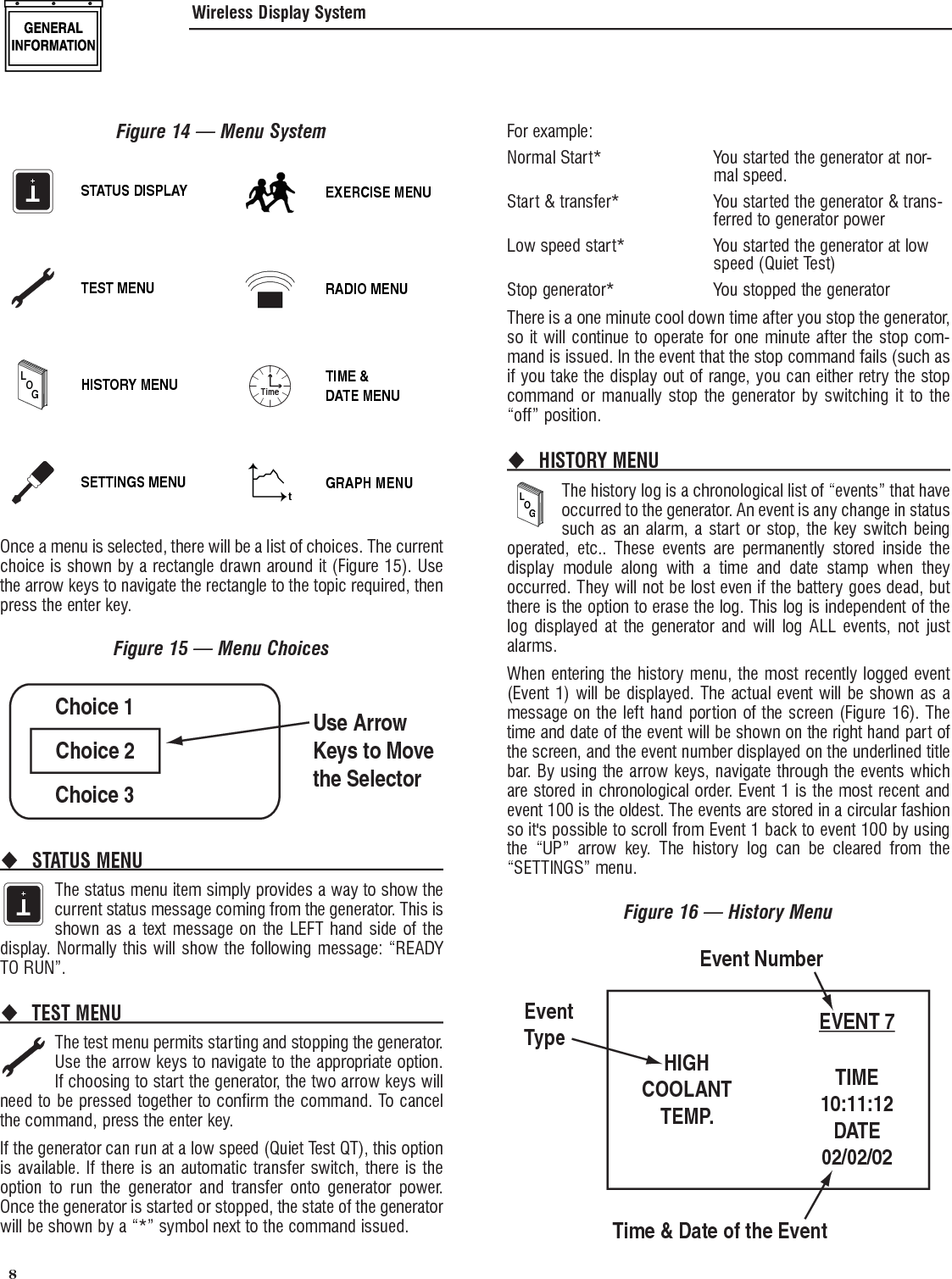 8 Figure 14 &mdash; Menu SystemT+STATUS DISPLAYTEST MENULOGHISTORY MENUSETTINGS MENUEXERCISE MENURADIO MENUTimeTIME &amp;DATE MENUtGRAPH MENUOnce a menu is selected, there will be a list of choices. The current choice is shown by a rectangle drawn around it (Figure 15). Use the arrow keys to navigate the rectangle to the topic required, then press the enter key.Figure 15 &mdash; Menu ChoicesChoice 1Choice 3Choice 2Use ArrowKeys to Movethe SelectorSTATUS MENU T+The status menu item simply provides a way to show the current status message coming from the generator. This is shown as a text message on the LEFT hand side of the display. Normally this will show the following message: &ldquo;READY TO RUN&rdquo;.TEST MENU The test menu permits starting and stopping the generator. Use the arrow keys to navigate to the appropriate option. If choosing to start the generator, the two arrow keys will need to be pressed together to confirm the command. To cancel the command, press the enter key.If the generator can run at a low speed (Quiet Test QT), this option is available. If there is an automatic transfer switch, there is the option to run the generator and transfer onto generator power. Once the generator is started or stopped, the state of the generator will be shown by a &ldquo;*&rdquo; symbol next to the command issued.For example:Normal Start*   You started the generator at nor-mal speed.Start &amp; transfer*   You started the generator &amp; trans-ferred to generator powerLow speed start*   You started the generator at low speed (Quiet Test)Stop generator*  You stopped the generatorThere is a one minute cool down time after you stop the generator, so it will continue to operate for one minute after the stop com-mand is issued. In the event that the stop command fails (such as if you take the display out of range, you can either retry the stop command or manually stop the generator by switching it to the &ldquo;off&rdquo; position.HISTORY MENU LOGThe history log is a chronological list of &ldquo;events&rdquo; that have occurred to the generator. An event is any change in status such as an alarm, a start or stop, the key switch being operated, etc.. These events are permanently stored inside the display module along with a time and date stamp when they occurred. They will not be lost even if the battery goes dead, but there is the option to erase the log. This log is independent of the log displayed at the generator and will log ALL events, not just alarms.When entering the history menu, the most recently logged event (Event 1) will be displayed. The actual event will be shown as a message on the left hand portion of the screen (Figure 16). The time and date of the event will be shown on the right hand part of the screen, and the event number displayed on the underlined title bar. By using the arrow keys, navigate through the events which are stored in chronological order. Event 1 is the most recent and event 100 is the oldest. The events are stored in a circular fashion so it's possible to scroll from Event 1 back to event 100 by using the &ldquo;UP&rdquo; arrow key. The history log can be cleared from the &ldquo;SETTINGS&rdquo; menu.Figure 16 &mdash; History MenuHIGHCOOLANTTEMP.EVENT 7TIME10:11:12DATE02/02/02Event NumberTime &amp; Date of the EventEventTypeWireless Display System