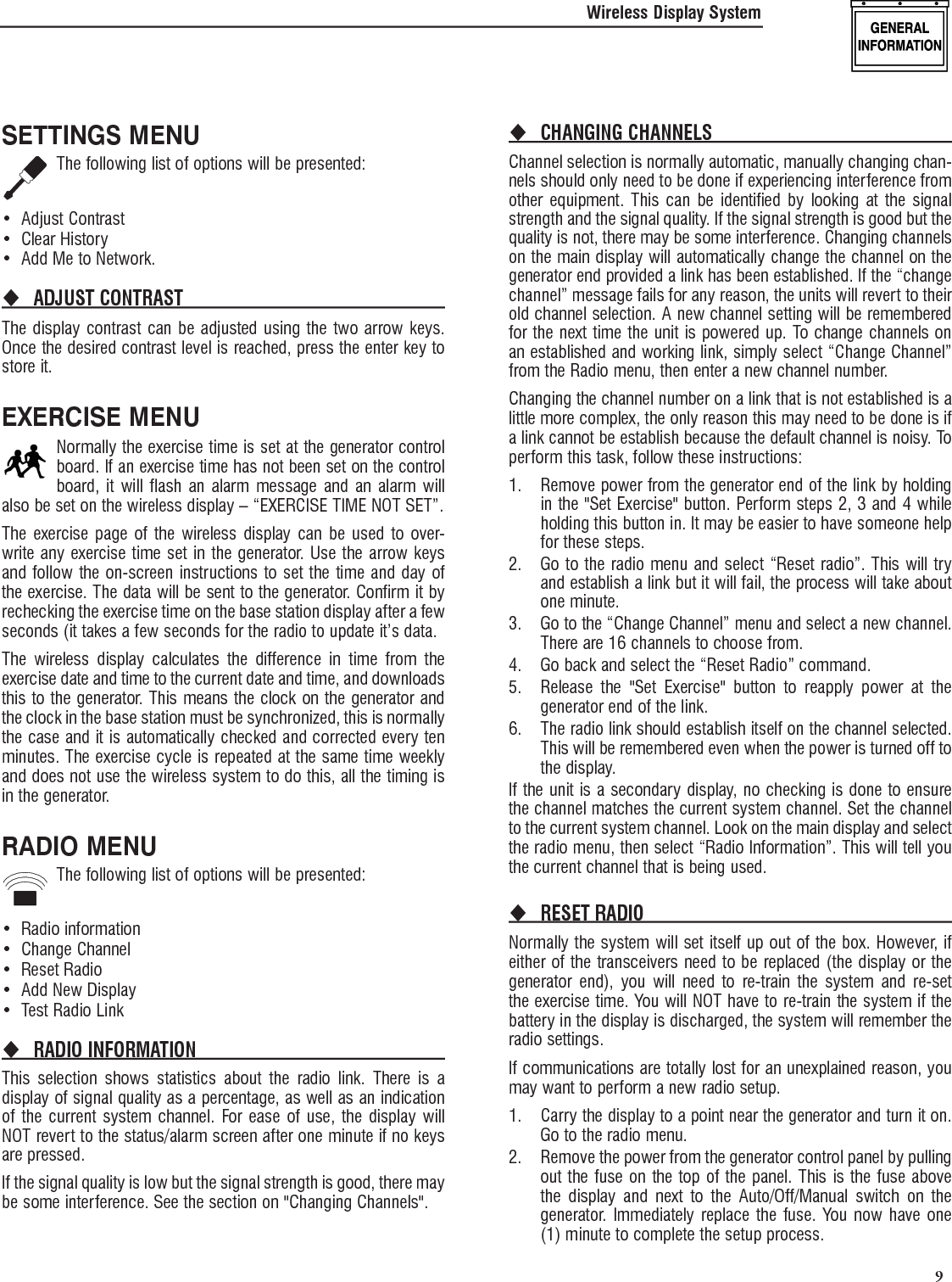   9SETTINGS MENUThe following list of options will be presented:Adjust Contrast&bull; Clear History&bull; Add Me to Network.&bull; ADJUST CONTRAST The display contrast can be adjusted using the two arrow keys. Once the desired contrast level is reached, press the enter key to store it.EXERCISE MENUNormally the exercise time is set at the generator control board. If an exercise time has not been set on the control board, it will flash an alarm message and an alarm will also be set on the wireless display &ndash; &ldquo;EXERCISE TIME NOT SET&rdquo;.The exercise page of the wireless display can be used to over-write any exercise time set in the generator. Use the arrow keys and follow the on-screen instructions to set the time and day of the exercise. The data will be sent to the generator. Confirm it by rechecking the exercise time on the base station display after a few seconds (it takes a few seconds for the radio to update it&rsquo;s data.The wireless display calculates the difference in time from the exercise date and time to the current date and time, and downloads this to the generator. This means the clock on the generator and the clock in the base station must be synchronized, this is normally the case and it is automatically checked and corrected every ten minutes. The exercise cycle is repeated at the same time weekly and does not use the wireless system to do this, all the timing is in the generator.RADIO MENUThe following list of options will be presented:Radio information&bull; Change Channel&bull; Reset Radio&bull; Add New Display&bull; Test Radio Link&bull; RADIO INFORMATION This selection shows statistics about the radio link. There is a display of signal quality as a percentage, as well as an indication of the current system channel. For ease of use, the display will NOT revert to the status/alarm screen after one minute if no keys are pressed.If the signal quality is low but the signal strength is good, there may be some interference. See the section on "Changing Channels".CHANGING CHANNELS Channel selection is normally automatic, manually changing chan-nels should only need to be done if experiencing interference from other equipment. This can be identified by looking at the signal strength and the signal quality. If the signal strength is good but the quality is not, there may be some interference. Changing channels on the main display will automatically change the channel on the generator end provided a link has been established. If the &ldquo;change channel&rdquo; message fails for any reason, the units will revert to their old channel selection. A new channel setting will be remembered for the next time the unit is powered up. To change channels on an established and working link, simply select &ldquo;Change Channel&rdquo; from the Radio menu, then enter a new channel number.Changing the channel number on a link that is not established is a little more complex, the only reason this may need to be done is if a link cannot be establish because the default channel is noisy. To perform this task, follow these instructions:1.  Remove power from the generator end of the link by holding in the "Set Exercise" button. Perform steps 2, 3 and 4 while holding this button in. It may be easier to have someone help for these steps.2.  Go to the radio menu and select &ldquo;Reset radio&rdquo;. This will try and establish a link but it will fail, the process will take about one minute.3.  Go to the &ldquo;Change Channel&rdquo; menu and select a new channel. There are 16 channels to choose from.4.  Go back and select the &ldquo;Reset Radio&rdquo; command.5.  Release the "Set Exercise" button to reapply power at the generator end of the link.6.  The radio link should establish itself on the channel selected. This will be remembered even when the power is turned off to the display.If the unit is a secondary display, no checking is done to ensure the channel matches the current system channel. Set the channel to the current system channel. Look on the main display and select the radio menu, then select &ldquo;Radio Information&rdquo;. This will tell you the current channel that is being used.RESET RADIO Normally the system will set itself up out of the box. However, if either of the transceivers need to be replaced (the display or the generator end), you will need to re-train the system and re-set the exercise time. You will NOT have to re-train the system if the battery in the display is discharged, the system will remember the radio settings.If communications are totally lost for an unexplained reason, you may want to perform a new radio setup.1.  Carry the display to a point near the generator and turn it on. Go to the radio menu.2.  Remove the power from the generator control panel by pulling out the fuse on the top of the panel. This is the fuse above the display and next to the Auto/Off/Manual switch on the generator. Immediately replace the fuse. You now have one (1) minute to complete the setup process.Wireless Display System