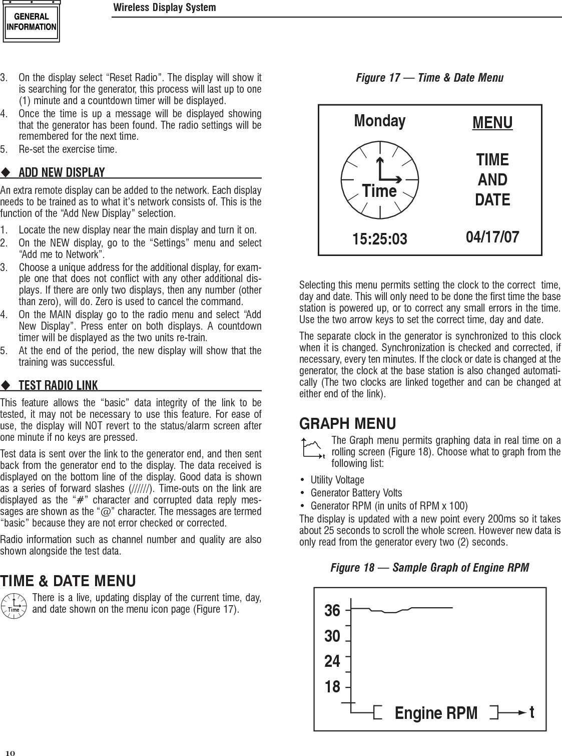  10 3.  On the display select &ldquo;Reset Radio&rdquo;. The display will show it is searching for the generator, this process will last up to one (1) minute and a countdown timer will be displayed.4.  Once the time is up a message will be displayed showing that the generator has been found. The radio settings will be remembered for the next time.5.  Re-set the exercise time.ADD NEW DISPLAY An extra remote display can be added to the network. Each display needs to be trained as to what it&rsquo;s network consists of. This is the function of the &ldquo;Add New Display&rdquo; selection.1.  Locate the new display near the main display and turn it on.2.  On the NEW display, go to the &ldquo;Settings&rdquo; menu and select &ldquo;Add me to Network&rdquo;.3.  Choose a unique address for the additional display, for exam-ple one that does not conflict with any other additional dis-plays. If there are only two displays, then any number (other than zero), will do. Zero is used to cancel the command.4.  On the MAIN display go to the radio menu and select &ldquo;Add New Display&rdquo;. Press enter on both displays. A countdown timer will be displayed as the two units re-train.5.  At the end of the period, the new display will show that the training was successful.TEST RADIO LINK This feature allows the &ldquo;basic&rdquo; data integrity of the link to be tested, it may not be necessary to use this feature. For ease of use, the display will NOT revert to the status/alarm screen after one minute if no keys are pressed. Test data is sent over the link to the generator end, and then sent back from the generator end to the display. The data received is displayed on the bottom line of the display. Good data is shown as a series of forward slashes (//////). Time-outs on the link are displayed as the &ldquo;#&rdquo; character and corrupted data reply mes-sages are shown as the &ldquo;@&rdquo; character. The messages are termed &ldquo;basic&rdquo; because they are not error checked or corrected.Radio information such as channel number and quality are also shown alongside the test data.TIME &amp; DATE MENUTimeThere is a live, updating display of the current time, day, and date shown on the menu icon page (Figure 17).Figure 17 &mdash; Time &amp; Date MenuMENUTIMEANDDATE04/17/07Monday15:25:03TimeSelecting this menu permits setting the clock to the correct  time, day and date. This will only need to be done the first time the base station is powered up, or to correct any small errors in the time. Use the two arrow keys to set the correct time, day and date.The separate clock in the generator is synchronized to this clock when it is changed. Synchronization is checked and corrected, if necessary, every ten minutes. If the clock or date is changed at the generator, the clock at the base station is also changed automati-cally (The two clocks are linked together and can be changed at either end of the link).GRAPH MENUtThe Graph menu permits graphing data in real time on a rolling screen (Figure 18). Choose what to graph from the following list:Utility Voltage&bull; Generator Battery Volts&bull; Generator RPM (in units of RPM x 100)&bull; The display is updated with a new point every 200ms so it takes about 25 seconds to scroll the whole screen. However new data is only read from the generator every two (2) seconds.Figure 18 &mdash; Sample Graph of Engine RPM36302418Engine RPM tWireless Display System