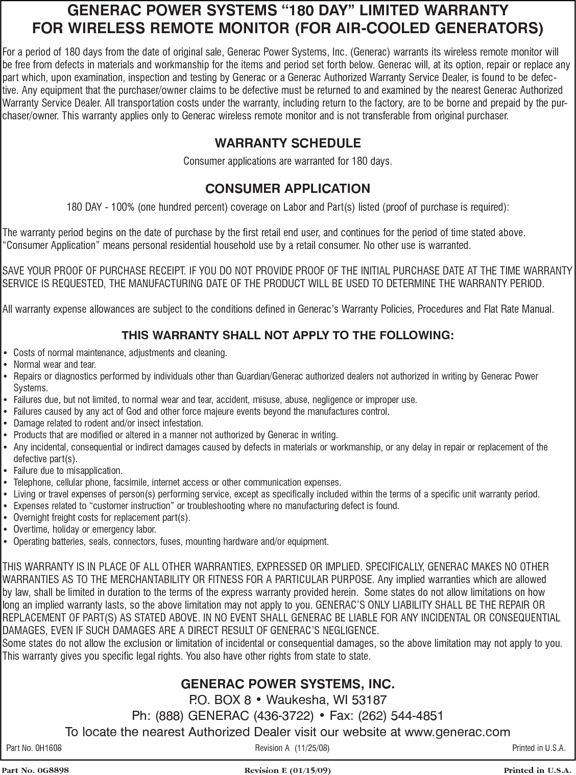 Part No. 0G8898  Revision E (01/15/09)  Printed in U.S.A.GENERAC POWER SYSTEMS &ldquo;180 DAY&rdquo; LIMITED WARRANTYFOR WIRELESS REMOTE MONITOR (FOR AIR-COOLED GENERATORS)For a period of 180 days from the date of original sale, Generac Power Systems, Inc. (Generac) warrants its wireless remote monitor will be free from defects in materials and workmanship for the items and period set forth below. Generac will, at its option, repair or replace any part which, upon examination, inspection and testing by Generac or a Generac Authorized Warranty Service Dealer, is found to be defec-tive. Any equipment that the purchaser/owner claims to be defective must be returned to and examined by the nearest Generac Authorized Warranty Service Dealer. All transportation costs under the warranty, including return to the factory, are to be borne and prepaid by the pur-chaser/owner. This warranty applies only to Generac wireless remote monitor and is not transferable from original purchaser.WARRANTY SCHEDULEConsumer applications are warranted for 180 days.CONSUMER APPLICATION180 DAY - 100% (one hundred percent) coverage on Labor and Part(s) listed (proof of purchase is required):The warranty period begins on the date of purchase by the first retail end user, and continues for the period of time stated above. &ldquo;Consumer Application&rdquo; means personal residential household use by a retail consumer. No other use is warranted. SAVE YOUR PROOF OF PURCHASE RECEIPT. IF YOU DO NOT PROVIDE PROOF OF THE INITIAL PURCHASE DATE AT THE TIME WARRANTY SERVICE IS REQUESTED, THE MANUFACTURING DATE OF THE PRODUCT WILL BE USED TO DETERMINE THE WARRANTY PERIOD. All warranty expense allowances are subject to the conditions defined in Generac&rsquo;s Warranty Policies, Procedures and Flat Rate Manual.THIS WARRANTY SHALL NOT APPLY TO THE FOLLOWING:&bull;  Costs of normal maintenance, adjustments and cleaning.&bull;  Normal wear and tear.&bull;   Repairs or diagnostics performed by individuals other than Guardian/Generac authorized dealers not authorized in writing by Generac Power Systems.&bull;  Failures due, but not limited, to normal wear and tear, accident, misuse, abuse, negligence or improper use. &bull;  Failures caused by any act of God and other force majeure events beyond the manufactures control. &bull;  Damage related to rodent and/or insect infestation.&bull;  Products that are modified or altered in a manner not authorized by Generac in writing.&bull;   Any incidental, consequential or indirect damages caused by defects in materials or workmanship, or any delay in repair or replacement of the defective part(s).&bull;  Failure due to misapplication.&bull;  Telephone, cellular phone, facsimile, internet access or other communication expenses.&bull;  Living or travel expenses of person(s) performing service, except as specifically included within the terms of a specific unit warranty period.&bull;  Expenses related to &ldquo;customer instruction&rdquo; or troubleshooting where no manufacturing defect is found.&bull;  Overnight freight costs for replacement part(s).&bull;  Overtime, holiday or emergency labor.&bull;  Operating batteries, seals, connectors, fuses, mounting hardware and/or equipment.THIS WARRANTY IS IN PLACE OF ALL OTHER WARRANTIES, EXPRESSED OR IMPLIED. SPECIFICALLY, GENERAC MAKES NO OTHER WARRANTIES AS TO THE MERCHANTABILITY OR FITNESS FOR A PARTICULAR PURPOSE. Any implied warranties which are allowed by law, shall be limited in duration to the terms of the express warranty provided herein.  Some states do not allow limitations on how long an implied warranty lasts, so the above limitation may not apply to you. GENERAC&rsquo;S ONLY LIABILITY SHALL BE THE REPAIR OR REPLACEMENT OF PART(S) AS STATED ABOVE. IN NO EVENT SHALL GENERAC BE LIABLE FOR ANY INCIDENTAL OR CONSEQUENTIAL DAMAGES, EVEN IF SUCH DAMAGES ARE A DIRECT RESULT OF GENERAC&rsquo;S NEGLIGENCE.Some states do not allow the exclusion or limitation of incidental or consequential damages, so the above limitation may not apply to you. This warranty gives you specific legal rights. You also have other rights from state to state.GENERAC POWER SYSTEMS, INC.P.O. BOX 8 &bull; Waukesha, WI 53187Ph: (888) GENERAC (436-3722) &bull; Fax: (262) 544-4851To locate the nearest Authorized Dealer visit our website at www.generac.com Part No. 0H1608  Revision A  (11/25/08)  Printed in U.S.A.