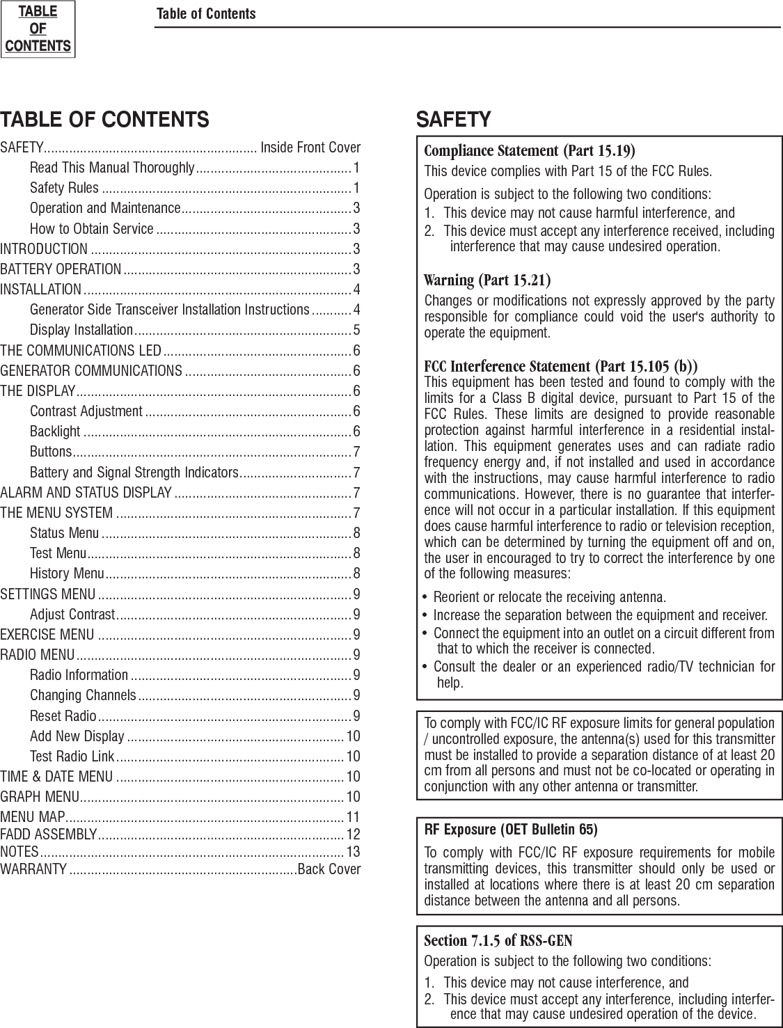TABLE OF CONTENTSSAFETY ........................................................... Inside Front Cover  Read This Manual Thoroughly ........................................... 1 Safety Rules ..................................................................... 1  Operation and Maintenance ............................................... 3  How to Obtain Service ...................................................... 3INTRODUCTION ........................................................................ 3BATTERY OPERATION ............................................................... 3INSTALLATION .......................................................................... 4   Generator Side Transceiver Installation Instructions ........... 4 Display Installation ............................................................ 5THE COMMUNICATIONS LED .................................................... 6GENERATOR COMMUNICATIONS .............................................. 6THE DISPLAY ............................................................................ 6 Contrast Adjustment ......................................................... 6 Backlight .......................................................................... 6 Buttons ............................................................................. 7  Battery and Signal Strength Indicators ............................... 7ALARM AND STATUS DISPLAY .................................................7THE MENU SYSTEM ................................................................. 7 Status Menu ..................................................................... 8 Test Menu ......................................................................... 8 History Menu .................................................................... 8SETTINGS MENU ...................................................................... 9 Adjust Contrast ................................................................. 9EXERCISE MENU ...................................................................... 9RADIO MENU ............................................................................ 9 Radio Information ............................................................. 9 Changing Channels ........................................................... 9 Reset Radio ...................................................................... 9  Add New Display ............................................................ 10  Test Radio Link ............................................................... 10TIME &amp; DATE MENU ............................................................... 10GRAPH MENU ......................................................................... 10MENU MAP ............................................................................. 11FADD ASSEMBLY .................................................................... 12NOTES .................................................................................... 13WARRANTY ...............................................................Back CoverSAFETYCompliance Statement (Part 15.19)This device complies with Part 15 of the FCC Rules.Operation is subject to the following two conditions:1.  This device may not cause harmful interference, and2.  This device must accept any interference received, including interference that may cause undesired operation.Warning (Part 15.21)Changes or modifications not expressly approved by the party responsible for compliance could void the user's authority to operate the equipment.FCC Interference Statement (Part 15.105 (b))This equipment has been tested and found to comply with the limits for a Class B digital device, pursuant to Part 15 of the FCC Rules. These limits are designed to provide reasonable protection against harmful interference in a residential instal-lation. This equipment generates uses and can radiate radio frequency energy and, if not installed and used in accordance with the instructions, may cause harmful interference to radio communications. However, there is no guarantee that interfer-ence will not occur in a particular installation. If this equipment does cause harmful interference to radio or television reception, which can be determined by turning the equipment off and on, the user in encouraged to try to correct the interference by one of the following measures:Reorient or relocate the receiving antenna.&bull; Increase the separation between the equipment and receiver.&bull; Connect the equipment into an outlet on a circuit different from &bull; that to which the receiver is connected.Consult the dealer or an experienced radio/TV technician for &bull; help.To comply with FCC/IC RF exposure limits for general population / uncontrolled exposure, the antenna(s) used for this transmitter must be installed to provide a separation distance of at least 20 cm from all persons and must not be co-located or operating in conjunction with any other antenna or transmitter.RF Exposure (OET Bulletin 65)To comply with FCC/IC RF exposure requirements for mobile transmitting devices, this transmitter should only be used or installed at locations where there is at least 20 cm separation distance between the antenna and all persons.Section 7.1.5 of RSS-GENOperation is subject to the following two conditions:1.  This device may not cause interference, and2.  This device must accept any interference, including interfer-ence that may cause undesired operation of the device.Table of Contents