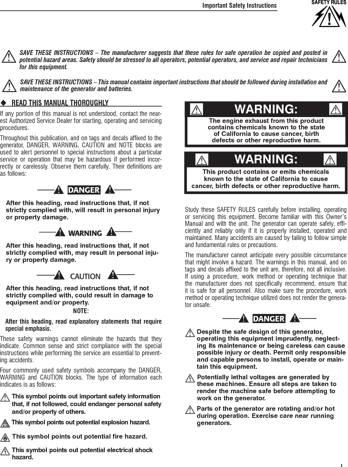   1Important Safety InstructionsREAD THIS MANUAL THOROUGHLY If any portion of this manual is not understood, contact the near-est Authorized Service Dealer for starting, operating and servicing procedures.Throughout this publication, and on tags and decals affixed to the generator, DANGER, WARNING, CAUTION and NOTE blocks are used to alert personnel to special instructions about a particular service or operation that may be hazardous if performed incor-rectly or carelessly. Observe them carefully. Their definitions are as follows:DANGER    After this heading, read instructions that, if not strictly complied with, will result in personal injury or property damage.    After this heading, read instructions that, if not strictly complied with, may result in personal inju-ry or property damage.    After this heading, read instructions that, if not strictly complied with, could result in damage to equipment and/or property.NOTE:    After this heading, read explanatory statements that require special emphasis.These safety warnings cannot eliminate the hazards that they indicate. Common sense and strict compliance with the special instructions while performing the service are essential to prevent-ing accidents.Four commonly used safety symbols accompany the DANGER, WARNING and CAUTION blocks. The type of information each indicates is as follows:  This symbol points out important safety information that, if not followed, could endanger personal safety and/or property of others. This symbol points out potential explosion hazard.  This symbol points out potential fire hazard.  This symbol points out potential electrical shock hazard.Study these SAFETY RULES carefully before installing, operating or servicing this equipment. Become familiar with this Owner&rsquo;s Manual and with the unit. The generator can operate safely, effi-ciently and reliably only if it is properly installed, operated and maintained. Many accidents are caused by failing to follow simple and fundamental rules or precautions.The manufacturer cannot anticipate every possible circumstance that might involve a hazard. The warnings in this manual, and on tags and decals affixed to the unit are, therefore, not all inclusive. If using a procedure, work method or operating technique that the manufacturer does not specifically recommend, ensure that it is safe for all personnel. Also make sure the procedure, work method or operating technique utilized does not render the genera-tor unsafe.DANGER  Despite the safe design of this generator, operating this equipment imprudently, neglect-ing its maintenance or being careless can cause possible injury or death. Permit only responsible and capable persons to install, operate or main-tain this equipment.  Potentially lethal voltages are generated by these machines. Ensure all steps are taken to render the machine safe before attempting to work on the generator.  Parts of the generator are rotating and/or hot during operation. Exercise care near running generators. The engine exhaust from this productcontains chemicals known to the stateof California to cause cancer, birth defects or other reproductive harm.WARNING:This product contains or emits chemicalsknown to the state of California to causecancer, birth defects or other reproductive harm.WARNING:  SAVE THESE INSTRUCTIONS &ndash; The manufacturer suggests that these rules for safe operation be copied and posted in potential hazard areas. Safety should be stressed to all operators, potential operators, and service and repair technicians for this equipment.  SAVE THESE INSTRUCTIONS &ndash; This manual contains important instructions that should be followed during installation and maintenance of the generator and batteries. 