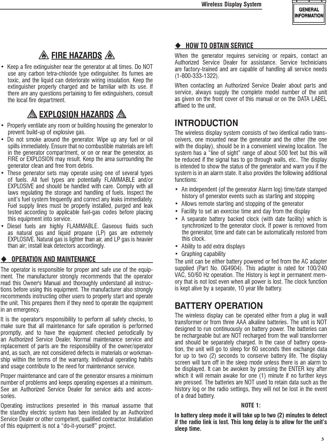   3 FIRE HAZARDS Keep a fire extinguisher near the generator at all times. Do NOT &bull; use any carbon tetra-chloride type extinguisher. Its fumes are toxic, and the liquid can deteriorate wiring insulation. Keep the extinguisher properly charged and be familiar with its use. If there are any questions pertaining to fire extinguishers, consult the local fire department. EXPLOSION HAZARDS Properly ventilate any room or building housing &bull;  the generator to prevent build-up of explosive gas.Do not smoke around the generator. Wipe up any fuel or oil &bull; spills immediately. Ensure that no combustible materials are left in the generator compartment, or on or near the generator, as FIRE or EXPLOSION may result. Keep the area surrounding the generator clean and free from debris.These generator sets may operate using one of several types &bull; of fuels. All fuel types are potentially FLAMMABLE and/or EXPLOSIVE and should be handled with care. Comply with all laws regulating the storage and handling of fuels. Inspect the unit&rsquo;s fuel system frequently and correct any leaks immediately. Fuel supply lines must be properly installed, purged and leak tested according to applicable fuel-gas codes before placing this equipment into service.Diesel fuels are highly FLAMMABLE. Gaseous fluids such &bull; as natural gas and liquid propane (LP) gas are extremely EXPLOSIVE. Natural gas is lighter than air, and LP gas is heavier than air; install leak detectors accordingly.OPERATION AND MAINTENANCE The operator is responsible for proper and safe use of the equip-ment. The manufacturer strongly recommends that the operator read this Owner's Manual and thoroughly understand all instruc-tions before using this equipment. The manufacturer also strongly recommends instructing other users to properly start and operate the unit. This prepares them if they need to operate the equipment in an emergency.It is the operator's responsibility to perform all safety checks, to make sure that all maintenance for safe operation is performed promptly, and to have the equipment checked periodically by an Authorized Service Dealer. Normal maintenance service and replacement of parts are the responsibility of the owner/operator and, as such, are not considered defects in materials or workman-ship within the terms of the warranty. Individual operating habits and usage contribute to the need for maintenance service.Proper maintenance and care of the generator ensures a minimum number of problems and keeps operating expenses at a minimum. See an Authorized Service Dealer for service aids and acces-sories.Operating instructions presented in this manual assume that the standby electric system has been installed by an Authorized Service Dealer or other competent, qualified contractor. Installation of this equipment is not a &ldquo;do-it-yourself&rdquo; project.HOW TO OBTAIN SERVICE When the generator requires servicing or repairs, contact an Authorized Service Dealer for assistance. Service technicians are factory-trained and are capable of handling all service needs (1-800-333-1322).When contacting an Authorized Service Dealer about parts and service, always supply the complete model number of the unit as given on the front cover of this manual or on the DATA LABEL affixed to the unit.INTRODUCTIONThe wireless display system consists of two identical radio trans-ceivers, one mounted near the generator and the other (the one with the display), should be in a convenient viewing location. The system has a &ldquo;line of sight&rdquo; range of about 500 feet but this will be reduced if the signal has to go through walls, etc.. The display is intended to show the status of the generator and warn you if the system is in an alarm state. It also provides the following additional functions:An independent (of the generator Alarm log) time/date stamped &bull; history of generator events such as starting and stoppingAllows remote starting and stopping of the generator&bull; Facility to set an exercise time and day from the display&bull; A separate battery backed clock (with date facility) which is &bull; synchronized to the generator clock. If power is removed from the generator, time and date can be automatically restored from this clock.Ability to add extra displays&bull; Graphing capability&bull; The unit can be either battery powered or fed from the AC adapter supplied (Part No. 0G4904). This adapter is rated for 100/240 VAC, 50/60 Hz operation. The History is kept in permanent mem-ory that is not lost even when all power is lost. The clock function is kept alive by a separate, 10 year life battery.BATTERY OPERATIONThe wireless display can be operated either from a plug in wall transformer or from three AAA alkaline batteries. The unit is NOT designed to run continuously on battery power. The batteries can be rechargeable but are NOT recharged from the wall transformer and should be separately charged. In the case of battery opera-tion, the unit will go to sleep for 60 seconds then exchange data for up to two (2) seconds to conserve battery life. The display screen will turn off in the sleep mode unless there is an alarm to be displayed. It can be awoken by pressing the ENTER key after which it will remain awake for one (1) minute if no further keys are pressed. The batteries are NOT used to retain data such as the history log or the radio settings, they will not be lost in the event of a dead battery.NOTE 1:In battery sleep mode it will take up to two (2) minutes to detect if the radio link is lost. This long delay is to allow for the unit&rsquo;s sleep time.Wireless Display System