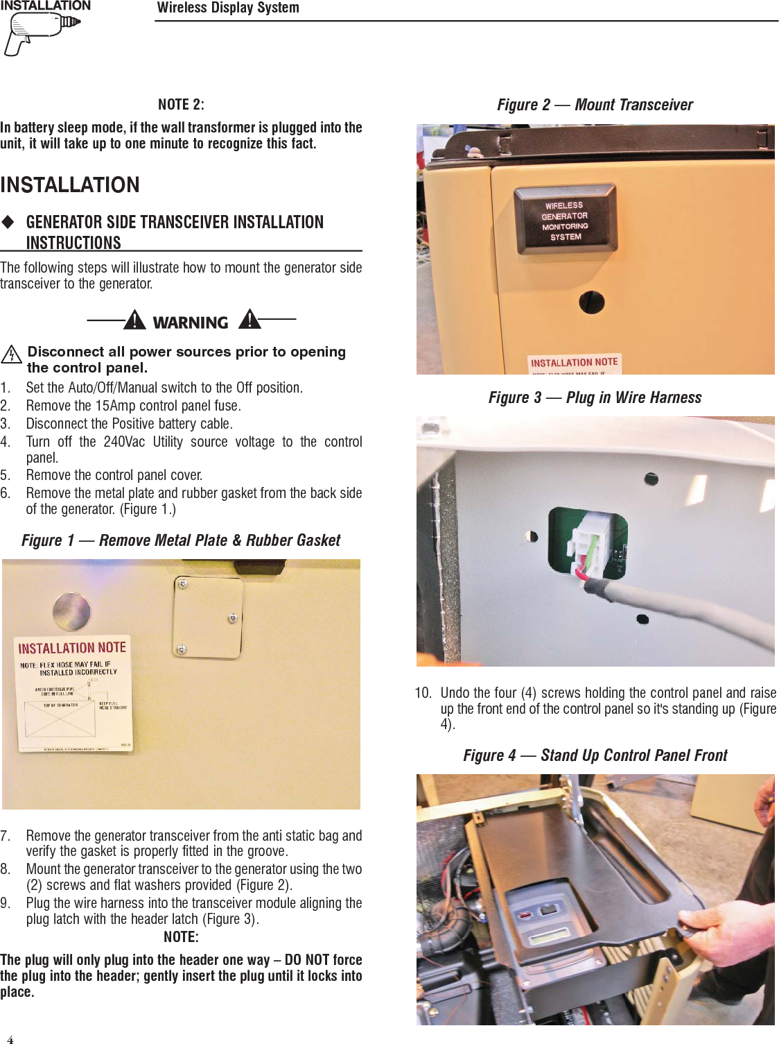  4 NOTE 2:In battery sleep mode, if the wall transformer is plugged into the unit, it will take up to one minute to recognize this fact.INSTALLATION GENERATOR SIDE TRANSCEIVER INSTALLATION  INSTRUCTIONSThe following steps will illustrate how to mount the generator side transceiver to the generator.  Disconnect all power sources prior to opening the control panel.1.  Set the Auto/Off/Manual switch to the Off position.2.  Remove the 15Amp control panel fuse.3.  Disconnect the Positive battery cable.4.  Turn off the 240Vac Utility source voltage to the control panel.5.  Remove the control panel cover.6.  Remove the metal plate and rubber gasket from the back side of the generator. (Figure 1.)Figure 1 &mdash; Remove Metal Plate &amp; Rubber Gasket7.  Remove the generator transceiver from the anti static bag and verify the gasket is properly fitted in the groove.8.  Mount the generator transceiver to the generator using the two (2) screws and flat washers provided (Figure 2).9.  Plug the wire harness into the transceiver module aligning the plug latch with the header latch (Figure 3).NOTE:The plug will only plug into the header one way &ndash; DO NOT force the plug into the header; gently insert the plug until it locks into place.Figure 2 &mdash; Mount TransceiverFigure 3 &mdash; Plug in Wire Harness10.  Undo the four (4) screws holding the control panel and raise up the front end of the control panel so it's standing up (Figure 4).Figure 4 &mdash; Stand Up Control Panel FrontWireless Display System