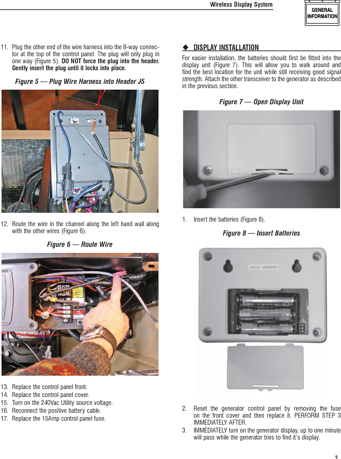   5Wireless Display System11.  Plug the other end of the wire harness into the 8-way connec-tor at the top of the control panel. The plug will only plug in one way (Figure 5). DO NOT force the plug into the header. Gently insert the plug until it locks into place.Figure 5 &mdash; Plug Wire Harness into Header J512.  Route the wire in the channel along the left hand wall along with the other wires (Figure 6).Figure 6 &mdash; Route Wire13.  Replace the control panel front.14.  Replace the control panel cover.15.  Turn on the 240Vac Utility source voltage.16.  Reconnect the positive battery cable.17.  Replace the 15Amp control panel fuse.DISPLAY INSTALLATION For easier installation, the batteries should first be fitted into the display unit (Figure 7). This will allow you to walk around and find the best location for the unit while still receiving good signal strength. Attach the other transceiver to the generator as described in the previous section.Figure 7 &mdash; Open Display Unit1.  Insert the batteries (Figure 8).Figure 8 &mdash; Insert Batteries2.  Reset the generator control panel by removing the fuse on the front cover and then replace it. PERFORM STEP 3 IMMEDIATELY AFTER.3.  IMMEDIATELY turn on the generator display, up to one minute will pass while the generator tries to find it&rsquo;s display.
